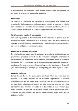 María Teresa Villa Tafoya. Carrera Magisterial XXIII Etapa. Segunda vertiente
53
el mantenimiento y conservación de los mismos, la elaboración del inventario de
los bienes de la zona y de las escuelas a su cargo
Planeación
Se refiere a la revisión de los mecanismos e instrumentos que utilizan para
organizar las distintas acciones de la supervisión escolar, al igual que el estudio
de “…la información sobre las necesidades de ampliación, sustitución, creación y
ubicación de las escuelas de la zona a su cargo y remitirla al jefe de sector”
.
Funcionamiento regular de las escuelas
Para dar seguimiento al funcionamiento de las escuelas es preciso que los
supervisores tengan conocimiento de lo programas, de su aplicación, al igual que
observar el cumplimiento de los reglamentos y lineamientos normativos vigentes,
así como la rendición de cuentas, entre otros.
Aplicación de planes y programas
En esta función se lleva a cabo la aplicación, promoción y participación de los
programas y proyectos, al igual que de concursos y campañas orientados al
fortalecimiento del aprendizaje de los alumnos. Del mismo modo se realiza la
formulación del “… programa anual de actividades de la zona escolar a su cargo,
con base en los programas específicos que le presenten los directores de plantel
y las actividades propias del cargo que desempeña y presentarlo al jefe de sector”
Control y vigilancia
Dentro de esta función los supervisores escolares deben supervisar que las
escuelas a su cargo cumplan con la estructura, organización y personal
autorizado. Esto para que las escuelas cumplan con los requisitos y aspectos que
las autoridades educativas consideran las más oportunas para que los niños
aprendan los conocimientos adecuados a su desarrollo y al nivel educativa que
estén cursando, al igual que las escuelas cuenten con el personal adecuado,
preparado y con experiencia para atender las necesidades de los alumnos y los
padres de familia.
 