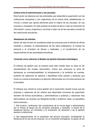 María Teresa Villa Tafoya. Carrera Magisterial XXIII Etapa. Segunda vertiente
54
Enlace entre la administración y las escuelas
Esta función se relaciona con las actividades que desarrolla la supervisión con las
instituciones educativas y con organismos de la misma área, estableciendo un
vínculo y enlace que aporta elementos para la mejora de las escuelas, de sus
procesos y resultados. En este proceso de enlace se lleva a cabo la trasmisión de
información, cursos, programas y recursos a cada una de las escuelas a través de
las instituciones educativas.
Realización de trámites
Dentro de esta función se consideran todas las acciones para el trámite de oficios
recibidos y emitidos, la sistematización de los datos estadísticos, el manejo de
personal y el inventario de bienes y materiales, y el cumplimiento de los
requerimientos de las autoridades educativas.
Tomando como referente el Modelo de Gestión Educativa Estratégica
El enfoque de gestión que se propone para este modelo tiene su base en las
características del modelo democrático, mismo que promueve la toma de
decisiones en corresponsabilidad, la transparencia y la rendición de cuentas,
sustento de relaciones de apertura y flexibilidad entre actores y prácticas que
toman en cuenta la diversidad y la atención diferenciada con el involucramiento de
la sociedad.
El enfoque que orienta la nueva gestión de la supervisión escolar busca que las
prácticas y relaciones de los actores que desarrollan funciones de supervisión
transiten de formas burocráticas y administrativas a prácticas y relaciones más
democráticas; de acuerdo con Margarita Zorrilla y Guillermo Tapia, se ejemplifica
dicha transición:
1. Del control y verificación del cumplimiento de la norma legal o administrativa
por sí misma al apoyo de los procesos escolares y docentes, a través de la
asistencia técnica, el monitoreo y la evaluación de docentes y de la gestión
escolar e institucional.
2. Del aseguramiento de la prestación del servicio educativo, privilegiando la
eficiencia en el uso de los recursos, en un horizonte homogéneo, al apoyo de los
 