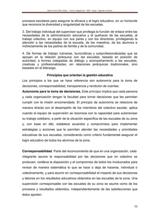 María Teresa Villa Tafoya. Carrera Magisterial XXIII Etapa. Segunda vertiente
55
procesos escolares para asegurar la eficacia y el logro educativo, en un horizonte
que reconoce la diversidad y singularidad de las escuelas.
3. Del trabajo individual del supervisor que privilegia la función de enlace entre las
necesidades de la administración educativa y el quehacer de las escuelas, al
trabajo colectivo, en equipo con sus pares y con los directores, privilegiando la
atención a las necesidades de la escuela, de los maestros, de los alumnos e
indirectamente de los padres de familia y de la comunidad.
4. De formas de trabajo rutinarias, burocráticas y subprofesionalizadas que se
apoyan en la relación jerárquica con las escuelas, basada en posición de
autoridad, a formas colegiadas de diálogo y acompañamiento a las escuelas,
creativas y profesionalizadas; sin relaciones jerárquicas tradicionales, sino
basadas en el liderazgo.
Principios que orientan la gestión educativa
Los principios a los que se hace referencia son autonomía para la toma de
decisiones, corresponsabilidad, transparencia y rendición de cuentas:
Autonomía para la toma de decisiones. Este principio implica que cada persona
y cada organización tengan la facultad para tomar decisiones que les permitan
cumplir con la misión encomendada. El principio de autonomía se relaciona de
manera directa con el desempeño de los miembros del colectivo escolar, aplica
cuando el equipo de supervisión se reconoce con la capacidad para autorrevisar
su trabajo cotidiano, a partir de la situación específica de las escuelas de su zona
y, con base en ello, establece acuerdos y compromisos para implementar
estrategias y acciones que le permitan atender las necesidades y prioridades
educativas de sus escuelas, considerando como criterio fundamental asegurar el
logro educativo de todos los alumnos de la zona.
Corresponsabilidad. Parte del reconocimiento de que en una organización, cada
integrante asume la responsabilidad por las decisiones que en colectivo se
producen, conlleva la disposición y el compromiso de todos los involucrados para
revisar de manera sistemática lo que se hace o deja de hacerse, individual o
colectivamente, y para asumir en corresponsabilidad el impacto de sus decisiones
y labores en los resultados educativos obtenidos en las escuelas de la zona. Una
supervisión corresponsable con las escuelas de su zona se asume como de los
procesos y resultados obtenidos, independientemente de las satisfacciones que
éstos aporten.
 