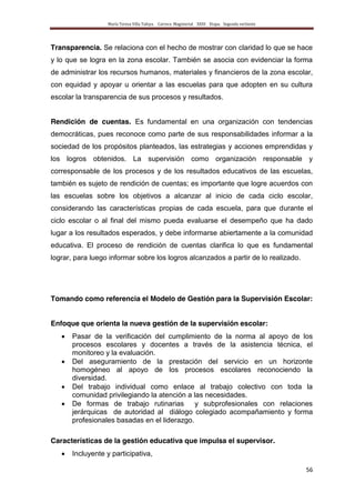 María Teresa Villa Tafoya. Carrera Magisterial XXIII Etapa. Segunda vertiente
56
Transparencia. Se relaciona con el hecho de mostrar con claridad lo que se hace
y lo que se logra en la zona escolar. También se asocia con evidenciar la forma
de administrar los recursos humanos, materiales y financieros de la zona escolar,
con equidad y apoyar u orientar a las escuelas para que adopten en su cultura
escolar la transparencia de sus procesos y resultados.
Rendición de cuentas. Es fundamental en una organización con tendencias
democráticas, pues reconoce como parte de sus responsabilidades informar a la
sociedad de los propósitos planteados, las estrategias y acciones emprendidas y
los logros obtenidos. La supervisión como organización responsable y
corresponsable de los procesos y de los resultados educativos de las escuelas,
también es sujeto de rendición de cuentas; es importante que logre acuerdos con
las escuelas sobre los objetivos a alcanzar al inicio de cada ciclo escolar,
considerando las características propias de cada escuela, para que durante el
ciclo escolar o al final del mismo pueda evaluarse el desempeño que ha dado
lugar a los resultados esperados, y debe informarse abiertamente a la comunidad
educativa. El proceso de rendición de cuentas clarifica lo que es fundamental
lograr, para luego informar sobre los logros alcanzados a partir de lo realizado.
Tomando como referencia el Modelo de Gestión para la Supervisión Escolar:
Enfoque que orienta la nueva gestión de la supervisión escolar:
Pasar de la verificación del cumplimiento de la norma al apoyo de los
procesos escolares y docentes a través de la asistencia técnica, el
monitoreo y la evaluación.
Del aseguramiento de la prestación del servicio en un horizonte
homogéneo al apoyo de los procesos escolares reconociendo la
diversidad.
Del trabajo individual como enlace al trabajo colectivo con toda la
comunidad privilegiando la atención a las necesidades.
De formas de trabajo rutinarias y subprofesionales con relaciones
jerárquicas de autoridad al diálogo colegiado acompañamiento y forma
profesionales basadas en el liderazgo.
Características de la gestión educativa que impulsa el supervisor.
Incluyente y participativa,
 