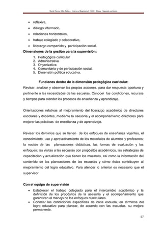 María Teresa Villa Tafoya. Carrera Magisterial XXIII Etapa. Segunda vertiente
57
reflexiva,
diálogo informado,
relaciones horizontales,
trabajo colegiado y colaborativo,
liderazgo compartido y participación social.
Dimensiones de la gestión para la supervisión:
1. Pedagógica curricular
2. Administrativa
3. Organizativa
4. Comunitaria y de participación social.
5. Dimensión política educativa.
Funciones dentro de la dimensión pedagógica curricular:
Revisar, analizar y observar las propias acciones, para dar respuesta oportuna y
pertinente a las necesidades de las escuelas. Conocer las condiciones, recursos
y tiempos para atender los procesos de enseñanza y aprendizaje.
Orientaciones relativas al mejoramiento del liderazgo académico de directores
escolares y docentes, mediante la asesoría y el acompañamiento directores para
mejorar las prácticas de enseñanza y de aprendizaje.
Revisar los dominios que se tienen de los enfoques de enseñanza vigentes, el
conocimiento, uso y aprovechamiento de los materiales de alumnos y profesores;
la noción de las planeaciones didácticas, las formas de evaluación y los
enfoques; las visitas a las escuelas con propósitos académicos, las estrategias de
capacitación y actualización que tienen los maestros, así como la información del
contenido de las planeaciones de las escuelas y cómo éstas contribuyen al
mejoramiento del logro educativo. Para atender lo anterior es necesario que el
supervisor:
Con el equipo de supervisión
Establecer el trabajo colegiado para el intercambio académico y la
definición de los propósitos de la asesoría y el acompañamiento que
garanticen el manejo de los enfoques curriculares.
Conocer las condiciones específicas de cada escuela, en términos del
logro educativo para planear, de acuerdo con las escuelas, su mejora
permanente.
 