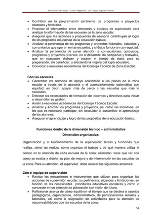 María Teresa Villa Tafoya. Carrera Magisterial XXIII Etapa. Segunda vertiente
58
Contribuir en la programación pertinente de programas y proyectos
estatales y federales.
Propiciar el intercambio entre directores y equipos de supervisión para
analizar la información de las escuelas de la zona escolar.
Asegurar que las acciones y propuestas de asesoría contribuyan al logro
de los propósitos educativos de la educación básica.
Analizar la pertinencia de los programas y proyectos federales, estatales y
comunitarios que operan en las escuelas, y si éstos funcionan con equidad.
Analizar la pertinencia de poner atención a convocatorias, concursos,
programas y proyectos diversos; en el desarrollo de campañas y festivales,
que en ocasiones distraen y ocupan el tiempo de clase para su
preparación, sin beneficiar, y afectando la mejora del logro educativo.
Convocar a reuniones académicas del Consejo Técnico de Zona Escolar.
Con las escuelas
Garantizar los servicios de apoyo académico a los planes de la zona
escolar a través de la asesoría y el acompañamiento sistemático con
equidad; es decir, apoyar más de cerca a las escuelas que más lo
necesitan.
Detectar las necesidades de formación de docentes y directivos para iniciar
o desarrollar su gestión.
Asistir a reuniones académicas del Consejo Técnico Escolar.
Analizar y acordar los programas y proyectos, así como las iniciativas, en
los que es necesario participar, sin descuidar lo sustantivo: el aprendizaje
de los alumnos.
Asegurar el aprendizaje y logro de los propósitos de la educación básica.
Funciones dentro de la dimensión técnico – administrativa
Dimensión organizativa:
Organización y el funcionamiento de la supervisión: tareas y funciones que
realiza, cómo las realiza, cómo organiza el trabajo y de qué manera utiliza el
tiempo en la atención de cada escuela de la zona; asimismo, tiene que ver con
cómo se evalúa y diseña su plan de mejora y de intervención en las escuelas de
la zona. Para su atención, el supervisor debe realizar las siguientes acciones:
Con el equipo de supervisión
Revisar los mecanismos e instrumentos que utilizan para organizar las
acciones de supervisión escolar, su pertinencia, alcances y limitaciones, en
función de las necesidades prioridades educativas escolares y cómo lo
concretan en un ejercicio de planeación con visión de futuro.
Reflexionar acerca de cómo equilibran el tiempo que se destina a asuntos
pedagógicos, organizativos, administrativos, de participaciones sociales y
laborales, así como la asignación de actividades para la atención de
responsabilidades con las escuelas de la zona.
 