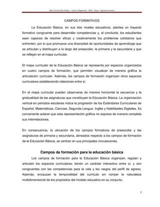 María Teresa Villa Tafoya. Carrera Magisterial XXIII Etapa. Segunda vertiente
7
CAMPOS FORMATIVOS
La Educación Básica, en sus tres niveles educativos, plantea un trayecto
formativo congruente para desarrollar competencias y, al concluirla, los estudiantes
sean capaces de resolver eficaz y creativamente los problemas cotidianos que
enfrenten, por lo que promueve una diversidad de oportunidades de aprendizaje que
se articulan y distribuyen a lo largo del preescolar, la primaria y la secundaria y que
se reflejan en el mapa curricular.
El mapa curricular de la Educación Básica se representa por espacios organizados
en cuatro campos de formación, que permiten visualizar de manera gráfica la
articulación curricular. Además, los campos de formación organizan otros espacios
curriculares estableciendo relaciones entre sí.
En el mapa curricular pueden observarse de manera horizontal la secuencia y la
gradualidad de las asignaturas que constituyen la Educación Básica. La organización
vertical en periodos escolares indica la progresión de los Estándares Curriculares de
Español, Matemáticas, Ciencias, Segunda Lengua: Inglés y Habilidades Digitales. Es
conveniente aclarar que esta representación gráfica no expresa de manera completa
sus interrelaciones.
En consecuencia, la ubicación de los campos formativos de preescolar y las
asignaturas de primaria y secundaria, alineados respecto a los campos de formación
de la Educación Básica, se centran en sus principales vinculaciones.
Campos de formación para la educación básica
Los campos de formación para la Educación Básica organizan, regulan y
articulan los espacios curriculares; tienen un carácter interactivo entre sí, y son
congruentes con las competencias para la vida y los rasgos del perfil de egreso.
Además, encauzan la temporalidad del currículo sin romper la naturaleza
multidimensional de los propósitos del modelo educativo en su conjunto.
 