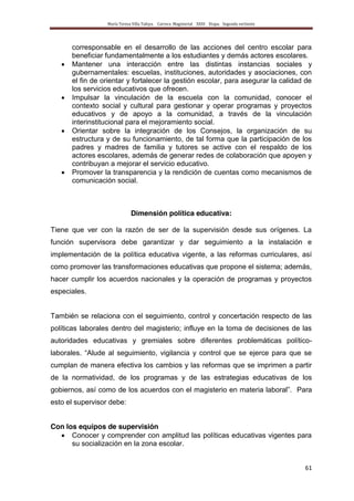 María Teresa Villa Tafoya. Carrera Magisterial XXIII Etapa. Segunda vertiente
61
corresponsable en el desarrollo de las acciones del centro escolar para
beneficiar fundamentalmente a los estudiantes y demás actores escolares.
Mantener una interacción entre las distintas instancias sociales y
gubernamentales: escuelas, instituciones, autoridades y asociaciones, con
el fin de orientar y fortalecer la gestión escolar, para asegurar la calidad de
los servicios educativos que ofrecen.
Impulsar la vinculación de la escuela con la comunidad, conocer el
contexto social y cultural para gestionar y operar programas y proyectos
educativos y de apoyo a la comunidad, a través de la vinculación
interinstitucional para el mejoramiento social.
Orientar sobre la integración de los Consejos, la organización de su
estructura y de su funcionamiento, de tal forma que la participación de los
padres y madres de familia y tutores se active con el respaldo de los
actores escolares, además de generar redes de colaboración que apoyen y
contribuyan a mejorar el servicio educativo.
Promover la transparencia y la rendición de cuentas como mecanismos de
comunicación social.
Dimensión política educativa:
Tiene que ver con la razón de ser de la supervisión desde sus orígenes. La
función supervisora debe garantizar y dar seguimiento a la instalación e
implementación de la política educativa vigente, a las reformas curriculares, así
como promover las transformaciones educativas que propone el sistema; además,
hacer cumplir los acuerdos nacionales y la operación de programas y proyectos
especiales.
También se relaciona con el seguimiento, control y concertación respecto de las
políticas laborales dentro del magisterio; influye en la toma de decisiones de las
autoridades educativas y gremiales sobre diferentes problemáticas político-
laborales. “Alude al seguimiento, vigilancia y control que se ejerce para que se
cumplan de manera efectiva los cambios y las reformas que se imprimen a partir
de la normatividad, de los programas y de las estrategias educativas de los
gobiernos, así como de los acuerdos con el magisterio en materia laboral”. Para
esto el supervisor debe:
Con los equipos de supervisión
Conocer y comprender con amplitud las políticas educativas vigentes para
su socialización en la zona escolar.
 