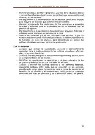 María Teresa Villa Tafoya. Carrera Magisterial XXIII Etapa. Segunda vertiente
62
Dominar el enfoque del Plan y programas vigentes de la educación básica
y conocer las reformas educativas que se plantean para su operación en el
sistema y en las escuelas.
Dar seguimiento a la implementación de las reformas y evaluar su impacto
para apoyar a las escuelas que enfrenten más dificultades.
Conocer ampliamente los contenidos de los programas y proyectos
federales y estatales para su implementación en las escuelas, bajo el
principio de equidad.
Dar seguimiento a la operación de los programas y proyectos federales y
estatales que se operan en las escuelas de la zona.
Analizar las iniciativas que se han propuesto a las escuelas, y que por
tradición realizan muchas veces anteponiéndose a la razón fundamental de
la formación de todos los alumnos, para concentrarse en atender las
políticas educativas con mayor pertinencia y relevancia.
Con las escuelas
Asegurar que reciban la capacitación, asesoría y acompañamiento
respectivo para la implementación de las políticas educativas, reformas,
plan y programas de estudio.
Asesorar a las escuelas para la realización del seguimiento y de evaluación
en la implementación de las mismas.
Identificar las aportaciones al aprendizaje y al logro educativo de los
programas y de los proyectos que operan en las escuelas.
Analizar y orientar los asuntos relativos a los conflictos laborales,
situaciones jurídicas, entre otros, que se presentan en las escuelas,
considerando como criterio fundamental para la toma de decisiones el
beneficio de los alumnos y el aseguramiento del logro de los propósitos
educativos del nivel, en particular, y de la educación básica, en general.
 