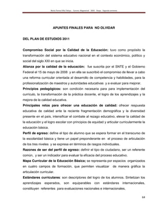 María Teresa Villa Tafoya. Carrera Magisterial XXIII Etapa. Segunda vertiente
64
APUNTES FINALES PARA NO OLVIDAR
DEL PLAN DE ESTUDIOS 2011
Compromiso Social por la Calidad de la Educación: tuvo como propósito la
transformación del sistema educativo nacional en el contexto económico, político y
social del siglo XXI en que se inicia.
Alianza por la calidad de la educación: fue suscrita por el SNTE y el Gobierno
Federal el 15 de mayo de 2008 y en ella se suscribió el compromiso de llevar a cabo
una reforma curricular orientada al desarrollo de competencia y habilidades, para la
profesionalización de maestros y autoridades educativas y a evaluar para mejorar.
Principios pedagógicos: son condición necesaria para para implementación del
currículo, la transformación de la práctica docente, el logro de los aprendizajes y la
mejora de la calidad educativa.
Principales retos para ofrecer una educación de calidad: ofrecer respuesta
educativa de calidad ante la reciente fragmentación demográfica y la diversidad
presente en el país, intensificar el combate al rezago educativo, elevar la calidad de
la educación y el logro escolar con principios de equidad y articular curricularmente la
educación básica.
Perfil de egreso: define el tipo de alumno que se espera formar en el transcurso de
la escolaridad básica y tiene un papel preponderante en el proceso de articulación
de los tres niveles y se expresa en términos de rasgos individuales.
Razones de ser del perfil de egreso: definir el tipo de ciudadano, ser un referente
común, y ser un indicador para evaluar la eficacia del proceso educativo.
Mapa Curricular de la Educación Básica; se representa por espacios organizados
en cuatro campos de formación, que permiten visualizar de manera gráfica la
articulación curricular.
Estándares curriculares: son descriptores del logro de los alumnos. Sintetizan los
aprendizajes esperados, son equiparables con estándares internacionales,
constituyen referentes para evaluaciones nacionales e internacionales.
 
