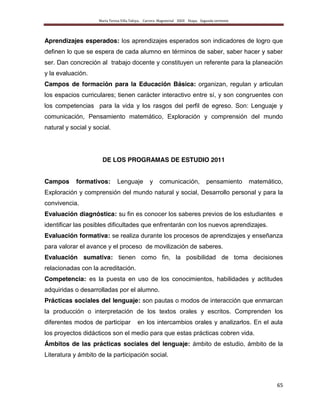 María Teresa Villa Tafoya. Carrera Magisterial XXIII Etapa. Segunda vertiente
65
Aprendizajes esperados: los aprendizajes esperados son indicadores de logro que
definen lo que se espera de cada alumno en términos de saber, saber hacer y saber
ser. Dan concreción al trabajo docente y constituyen un referente para la planeación
y la evaluación.
Campos de formación para la Educación Básica: organizan, regulan y articulan
los espacios curriculares; tienen carácter interactivo entre sí, y son congruentes con
los competencias para la vida y los rasgos del perfil de egreso. Son: Lenguaje y
comunicación, Pensamiento matemático, Exploración y comprensión del mundo
natural y social y social.
DE LOS PROGRAMAS DE ESTUDIO 2011
Campos formativos: Lenguaje y comunicación, pensamiento matemático,
Exploración y comprensión del mundo natural y social, Desarrollo personal y para la
convivencia.
Evaluación diagnóstica: su fin es conocer los saberes previos de los estudiantes e
identificar las posibles dificultades que enfrentarán con los nuevos aprendizajes.
Evaluación formativa: se realiza durante los procesos de aprendizajes y enseñanza
para valorar el avance y el proceso de movilización de saberes.
Evaluación sumativa: tienen como fin, la posibilidad de toma decisiones
relacionadas con la acreditación.
Competencia: es la puesta en uso de los conocimientos, habilidades y actitudes
adquiridas o desarrolladas por el alumno.
Prácticas sociales del lenguaje: son pautas o modos de interacción que enmarcan
la producción o interpretación de los textos orales y escritos. Comprenden los
diferentes modos de participar en los intercambios orales y analizarlos. En el aula
los proyectos didácticos son el medio para que estas prácticas cobren vida.
Ámbitos de las prácticas sociales del lenguaje: ámbito de estudio, ámbito de la
Literatura y ámbito de la participación social.
 