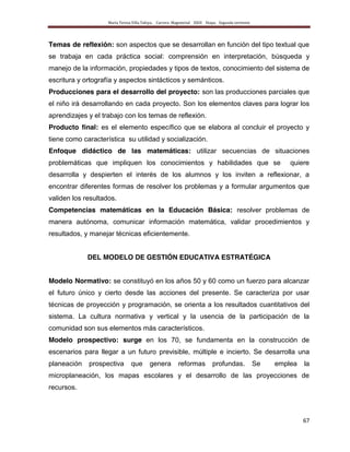 María Teresa Villa Tafoya. Carrera Magisterial XXIII Etapa. Segunda vertiente
67
Temas de reflexión: son aspectos que se desarrollan en función del tipo textual que
se trabaja en cada práctica social: comprensión en interpretación, búsqueda y
manejo de la información, propiedades y tipos de textos, conocimiento del sistema de
escritura y ortografía y aspectos sintácticos y semánticos.
Producciones para el desarrollo del proyecto: son las producciones parciales que
el niño irá desarrollando en cada proyecto. Son los elementos claves para lograr los
aprendizajes y el trabajo con los temas de reflexión.
Producto final: es el elemento específico que se elabora al concluir el proyecto y
tiene como característica su utilidad y socialización.
Enfoque didáctico de las matemáticas: utilizar secuencias de situaciones
problemáticas que impliquen los conocimientos y habilidades que se quiere
desarrolla y despierten el interés de los alumnos y los inviten a reflexionar, a
encontrar diferentes formas de resolver los problemas y a formular argumentos que
validen los resultados.
Competencias matemáticas en la Educación Básica: resolver problemas de
manera autónoma, comunicar información matemática, validar procedimientos y
resultados, y manejar técnicas eficientemente.
DEL MODELO DE GESTIÓN EDUCATIVA ESTRATÉGICA
Modelo Normativo: se constituyó en los años 50 y 60 como un fuerzo para alcanzar
el futuro único y cierto desde las acciones del presente. Se caracteriza por usar
técnicas de proyección y programación, se orienta a los resultados cuantitativos del
sistema. La cultura normativa y vertical y la usencia de la participación de la
comunidad son sus elementos más característicos.
Modelo prospectivo: surge en los 70, se fundamenta en la construcción de
escenarios para llegar a un futuro previsible, múltiple e incierto. Se desarrolla una
planeación prospectiva que genera reformas profundas. Se emplea la
microplaneación, los mapas escolares y el desarrollo de las proyecciones de
recursos.
 