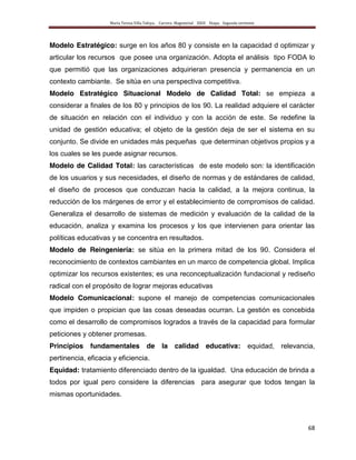 María Teresa Villa Tafoya. Carrera Magisterial XXIII Etapa. Segunda vertiente
68
Modelo Estratégico: surge en los años 80 y consiste en la capacidad d optimizar y
articular los recursos que posee una organización. Adopta el análisis tipo FODA lo
que permitió que las organizaciones adquirieran presencia y permanencia en un
contexto cambiante. Se sitúa en una perspectiva competitiva.
Modelo Estratégico Situacional Modelo de Calidad Total: se empieza a
considerar a finales de los 80 y principios de los 90. La realidad adquiere el carácter
de situación en relación con el individuo y con la acción de este. Se redefine la
unidad de gestión educativa; el objeto de la gestión deja de ser el sistema en su
conjunto. Se divide en unidades más pequeñas que determinan objetivos propios y a
los cuales se les puede asignar recursos.
Modelo de Calidad Total: las características de este modelo son: la identificación
de los usuarios y sus necesidades, el diseño de normas y de estándares de calidad,
el diseño de procesos que conduzcan hacia la calidad, a la mejora continua, la
reducción de los márgenes de error y el establecimiento de compromisos de calidad.
Generaliza el desarrollo de sistemas de medición y evaluación de la calidad de la
educación, analiza y examina los procesos y los que intervienen para orientar las
políticas educativas y se concentra en resultados.
Modelo de Reingeniería: se sitúa en la primera mitad de los 90. Considera el
reconocimiento de contextos cambiantes en un marco de competencia global. Implica
optimizar los recursos existentes; es una reconceptualización fundacional y rediseño
radical con el propósito de lograr mejoras educativas
Modelo Comunicacional: supone el manejo de competencias comunicacionales
que impiden o propician que las cosas deseadas ocurran. La gestión es concebida
como el desarrollo de compromisos logrados a través de la capacidad para formular
peticiones y obtener promesas.
Principios fundamentales de la calidad educativa: equidad, relevancia,
pertinencia, eficacia y eficiencia.
Equidad: tratamiento diferenciado dentro de la igualdad. Una educación de brinda a
todos por igual pero considere la diferencias para asegurar que todos tengan la
mismas oportunidades.
 