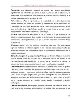 María Teresa Villa Tafoya. Carrera Magisterial XXIII Etapa. Segunda vertiente
69
Relevancia: una educación relevante es aquella que genera aprendizajes
significativos. La relevancia se refiere al qué y para qué de la educación, al
aprendizaje de competencias para enfrentar la sociedad del conocimiento y a la
facultad para desarrollar un proyecto de vida.
Pertinencia: se refiere al significado que la educación tenga para los beneficiarios
directos tomando en cuenta el contexto y característica de los estudiantes en
congruencia con el currículo a desarrollar, de tal forma que los contenidos educativos
sean eminentemente significativos, acordes y vanguardistas; y que se puedan
apropiar en los procesos de enseñanza y aprendizaje.
Eficacia: hace referencia a la medida y a la proporción en la que se alcanzan los
objetivos educativos respecto de la equidad en la distribución de los aprendizajes, de
su relevancia y de su pertinencia. Es lo que se observa y se valora como impacto de
la educación.
Eficiencia: relación entre los objetivos educativos esperados y los aprendizajes
logrados mediante la utilización óptima de los recursos destinados para ello. Se
asocia a la eficiencia con los niveles de logros .de indicadores que se alcanzan en un
periodo determinado.
Competencias para la vida: junto al perfil de egreso definen el tipo de ciudadano
que se espera formar en su paso por la educación básica. Se refieren a las
competencias para el aprendizaje, el manejo de la información, el manejo de
situaciones, las competencias para la convivencia y para la vida en sociedad.
Gestión educativa: desde esta visión innovadora se crean nuevas pautas de gestión
para la acción de los sujetos con la intensión de transformarla o mejorarla; es decir,
enriquecer la acción y hacerla más eficiente al utilizar mejor los recursos disponibles
y más eficaz al lograr los propósitos y los fines perseguidos así como eficiente al
adecuarse al contexto y a las personas que la realizan. Se clasifica para su estudio
en el campo educativo en: gestión escolar, gestión institucional y gestión
pedagógica.
Gestión Institucional: en el campo educativo, establece las líneas de acción de
cada una de las instancias administrativas. Se refiere a los subsistemas, a las
 