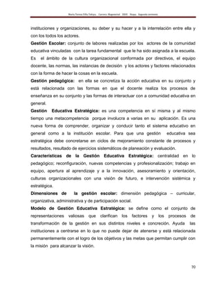 María Teresa Villa Tafoya. Carrera Magisterial XXIII Etapa. Segunda vertiente
70
instituciones y organizaciones, su deber y su hacer y a la interrelación entre ella y
con los todos los actores.
Gestión Escolar: conjunto de labores realizadas por los actores de la comunidad
educativa vinculadas con la tarea fundamental que le ha sido asignada a la escuela.
Es el ámbito de la cultura organizacional conformada por directivos, el equipo
docente, las normas, las instancias de decisión y los actores y factores relacionados
con la forma de hacer la cosas en la escuela.
Gestión pedagógica: en ella se concretiza la acción educativa en su conjunto y
está relacionada con las formas en que el docente realiza los procesos de
enseñanza en su conjunto y las formas de interactuar con a comunidad educativa en
general.
Gestión Educativa Estratégica: es una competencia en sí misma y al mismo
tiempo una metacompetencia porque involucra a varias en su aplicación. Es una
nueva forma de comprender, organizar y conducir tanto el sistema educativo en
general como a la institución escolar. Para que una gestión educativa sea
estratégica debe concretarse en ciclos de mejoramiento constante de procesos y
resultados, resultado de ejercicios sistemáticos de planeación y evaluación.
Características de la Gestión Educativa Estratégica: centralidad en lo
pedagógico; reconfiguración, nuevas competencias y profesionalización; trabajo en
equipo, apertura al aprendizaje y a la innovación, asesoramiento y orientación,
culturas organizacionales con una visión de futuro, e intervención sistémica y
estratégica.
Dimensiones de la gestión escolar: dimensión pedagógica – curricular,
organizativa, administrativa y de participación social.
Modelo de Gestión Educativa Estratégica: se define como el conjunto de
representaciones valiosas que clarifican los factores y los procesos de
transformación de la gestión en sus distintos niveles e concreción. Ayuda las
instituciones a centrarse en lo que no puede dejar de atenerse y está relacionada
permanentemente con el logro de los objetivos y las metas que permitan cumplir con
la misión para alcanzar la visión.
 
