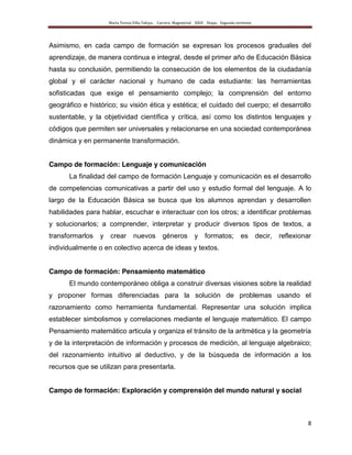 María Teresa Villa Tafoya. Carrera Magisterial XXIII Etapa. Segunda vertiente
8
Asimismo, en cada campo de formación se expresan los procesos graduales del
aprendizaje, de manera continua e integral, desde el primer año de Educación Básica
hasta su conclusión, permitiendo la consecución de los elementos de la ciudadanía
global y el carácter nacional y humano de cada estudiante: las herramientas
sofisticadas que exige el pensamiento complejo; la comprensión del entorno
geográfico e histórico; su visión ética y estética; el cuidado del cuerpo; el desarrollo
sustentable, y la objetividad científica y crítica, así como los distintos lenguajes y
códigos que permiten ser universales y relacionarse en una sociedad contemporánea
dinámica y en permanente transformación.
Campo de formación: Lenguaje y comunicación
La finalidad del campo de formación Lenguaje y comunicación es el desarrollo
de competencias comunicativas a partir del uso y estudio formal del lenguaje. A lo
largo de la Educación Básica se busca que los alumnos aprendan y desarrollen
habilidades para hablar, escuchar e interactuar con los otros; a identificar problemas
y solucionarlos; a comprender, interpretar y producir diversos tipos de textos, a
transformarlos y crear nuevos géneros y formatos; es decir, reflexionar
individualmente o en colectivo acerca de ideas y textos.
Campo de formación: Pensamiento matemático
El mundo contemporáneo obliga a construir diversas visiones sobre la realidad
y proponer formas diferenciadas para la solución de problemas usando el
razonamiento como herramienta fundamental. Representar una solución implica
establecer simbolismos y correlaciones mediante el lenguaje matemático. El campo
Pensamiento matemático articula y organiza el tránsito de la aritmética y la geometría
y de la interpretación de información y procesos de medición, al lenguaje algebraico;
del razonamiento intuitivo al deductivo, y de la búsqueda de información a los
recursos que se utilizan para presentarla.
Campo de formación: Exploración y comprensión del mundo natural y social
 
