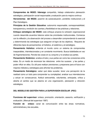 María Teresa Villa Tafoya. Carrera Magisterial XXIII Etapa. Segunda vertiente
71
Componentes de MGEE: liderazgo compartido, trabajo colaborativo planeación
estratégica, participación social responsable y evaluación para la mejora continua
Herramientas del MGEE: pizarrón de autoevaluación, portafolio institucional y el
Plan Estratégico.
Principios de la Gestión Educativa: autonomía responsable, corresponsabilidad,
transparencia y rendición de cuentas y flexibilidad en las prácticas y relaciones.
Enfoque estratégico del MGEE: este enfoque propicia la cohesión organizacional
cuando desarrolla acuerdos básicos sobre las prioridades institucionales. Comienza
con la reflexión y la observación del proceso a desarrollar comprendiendo lo esencial
y determinando las estrategias que aseguren el logro de los objetivos. Requiere de
diferentes tipos de pensamientos: el holístico, el sistémico y el estratégico.
Pensamiento Holístico: entiende al mundo como un sistema de componentes
inseparables, interrelacionados y en constante movimiento. Busca totalidades en vez
de fragmentaciones. Percibe las cosas en su conjunto y no analiza sus partes.
Pensamiento Sistémico: analiza el todo y sus partes así como las conexiones entre
éstas. Es un medio de reconocer las relaciones entre los sucesos y las partes y
poder influir en ellos. Es útil para realizar previsiones y prepararse para el futuro con
mejores métodos y estrategias para afrontar los problemas.
Pensamiento Estratégico: saber qué debe suceder, tener una percepción de la
realidad como un todo para comprender su complejidad, analizar sus interrelaciones
y actuar en consecuencia. Actitud extrovertida, voluntarista, anticipada, crítica y
abierta al cambio que se plasma en una organización, planeación y dirección
estratégica.
DEL MODELO DE GESTIÓN PARA LA SUPERVISION ESCOLAR (PEC)
Funciones del supervisor: enlace, promoción, orientación, asesoría, verificación y
evaluación. (Manual del supervisor 1987)
Función de enlace: canal de comunicación entre las áreas normativas,
administrativas y las escuelas.
 