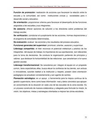 María Teresa Villa Tafoya. Carrera Magisterial XXIII Etapa. Segunda vertiente
72
Función de promoción: realización de acciones que favorecen la relación entre la
escuela y la comunidad, así como instituciones cívicas y sociedades para n
desarrollo social y educativo.
De orientación: proporcionar criterios para favorecer el desempeño de las funciones
asignadas a las escuelas y sus integrantes.
De asesoría: ofrecer opciones de solución a los directores sobre problemas del
trabajo escolar.
De verificación: corroborar el cumplimiento de las acciones, normas disposiciones y
el programa de actividades determinadas.
De evaluación: evaluar las acciones y los resultados del proceso educativo.
Funciones generales del supervisor: promover, orientar, asesorar y supervisar.
Liderazgo compartido: el líder reconoce el potencial intelectual y práctico de los
integrantes del equipo de trabajo, la importancia de sus aportaciones son relevantes
para la toma de decisiones. Se conduce la organización partiendo de principios y
valores que destacan la horizontalidad de las relaciones que caracterizan a la nueva
gestión escolar.
Liderazgo transformacional: Se caracteriza por: integrar al equipo en un propósito
común, tiene expectativas altas, busca elevar la confianza de los demás, son activos
e innovadores, suscitan lealtad a la institución y respeto, poseen clara orientación
pedagógica se actualizan constantemente y son agente de cambio.
Planeación estratégica: es un apoyo o herramienta para la mejora continua de la
gestión supervisora, tiene como base información real y datos concretos que apoyan
en conocimiento de la situación en cada una de las escuelas de la zona escolar. Es
un proceso construido de manera colaborativa y colegiada para formular la misión, la
visión, los objetivos, metas y estrategias orientadas a mejorar las zonas escolares.
 