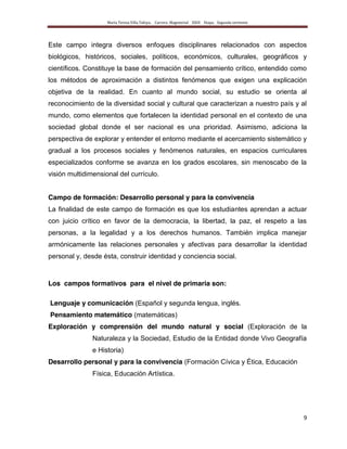 María Teresa Villa Tafoya. Carrera Magisterial XXIII Etapa. Segunda vertiente
9
Este campo integra diversos enfoques disciplinares relacionados con aspectos
biológicos, históricos, sociales, políticos, económicos, culturales, geográficos y
científicos. Constituye la base de formación del pensamiento crítico, entendido como
los métodos de aproximación a distintos fenómenos que exigen una explicación
objetiva de la realidad. En cuanto al mundo social, su estudio se orienta al
reconocimiento de la diversidad social y cultural que caracterizan a nuestro país y al
mundo, como elementos que fortalecen la identidad personal en el contexto de una
sociedad global donde el ser nacional es una prioridad. Asimismo, adiciona la
perspectiva de explorar y entender el entorno mediante el acercamiento sistemático y
gradual a los procesos sociales y fenómenos naturales, en espacios curriculares
especializados conforme se avanza en los grados escolares, sin menoscabo de la
visión multidimensional del currículo.
Campo de formación: Desarrollo personal y para la convivencia
La finalidad de este campo de formación es que los estudiantes aprendan a actuar
con juicio crítico en favor de la democracia, la libertad, la paz, el respeto a las
personas, a la legalidad y a los derechos humanos. También implica manejar
armónicamente las relaciones personales y afectivas para desarrollar la identidad
personal y, desde ésta, construir identidad y conciencia social.
Los campos formativos para el nivel de primaria son:
Lenguaje y comunicación (Español y segunda lengua, inglés.
Pensamiento matemático (matemáticas)
Exploración y comprensión del mundo natural y social (Exploración de la
Naturaleza y la Sociedad, Estudio de la Entidad donde Vivo Geografía
e Historia)
Desarrollo personal y para la convivencia (Formación Cívica y Ética, Educación
Física, Educación Artística.
 