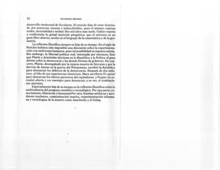 26                          FILOSOFíA MíNIMA

 desarrollo intelectual de Occidente. El mundo deja de estar domina-
 do por potencias oscuras e indescifrables, pues el número expresa
 orden, racionalidad y verdad. Dos mil años más tarde, Galileo repetía
y confirmaba la genial intuición pitagórica: que el universo es un
gran libro abierto, escrito en el lenguaje de la matemática y de la geo-
metría.
      La reflexión filosófica siempre es hija de su tiempo. En el siglo de
Pericles hubiera sido imposible una discusión sobre la experimenta-
ción con embriones humanos, pues tal posibilidad ni siquiera existía.
Sin embargo, la libertad política real, estrenada por entonces, hizo
que Platón y Aristóteles iniciaran en la República y la Política el gran
debate sobre la democracia y las demás formas de gobierno. En con-
creto, Platón, desengañado por la injusta muerte de Sócrates y por la
derrota de Atenas en la guerra del Peloponeso, escribió la República
para denunciar los defectos de la democracia. Después de dos mile-
nios, al hilo de sus experiencias históricas, Marx escribiría El capital
para denunciar los efectos perversos del capitalismo, y Popper La so-
ciedad abierta y sus enemigos para denunciar, a su vez, el totalitaris-
mo marxista.
     Especialmente hija de su tiempo es la reflexión filosófica sobre la
ambivalencia del progreso científico y tecnológico. Por u!:a parte, co-
nocimiento, liberación ybienestan Por otra, bombas atómicas y acci-
dentes nucleares, contaminación "masiva, experimentación        inhuma-
na y tecnologías de la muerte como Auschwitz y el Gulag.
 
