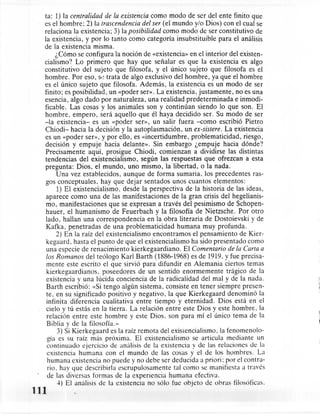ta: 1) la centralidad de la existencia como modo de ser del ente finito que
  es el hombre: 2) la trascendencia del ser (el mundo y/o Dios) con el cual se
  relaciona la existencia; 3) la posibilidad como modo de ser constitutivo de
  la existencia, y por lo tanto como categoría insubstituible para el análisis
  de la existencia misma.
        ¿Cómo se configura la noción de «existencia» en el interior del existen-
  cialismo? Lo primero que hay que señalar es que la existencia es algo
  constitutivo del sujeto que filosofa, y el único sujeto que filosofa es el
  hombre. Por eso, se trata de algo exclusivo del hombre, ya que el hombre
  es el único sujeto que filosofa. Además, la existencia es un modo de ser
  finito; es posibilidad, un «poder ser». La existencia, justamente, no es una
  esencia, algo dado por naturaleza, una realidad predeterminada         e inmodi-
  ficable. Las cosas y los animales son y continúan siendo lo que son. El
  hombre, empero, será aquello que él haya decidido ser. Su modo de ser
  -la existencia- es un «poder ser», un salir fuera -corno escribió Pietro
  Chiodi- hacia la decisión y la autoplasmación, un ex-sistere. La existencia
  es un «poder ser», y por ello, es «incertidumbre, problematicidad,         riesgo,
  decisión y empuje hacia delante». Sin embargo ¿empuje hacia dónde?
  Precisamente aquí, prosigue Chiodi, comienzan a dividirse las distintas
  tendencias del existencialismo, según las respuestas que ofrezcan a esta
  pregunta: Dios. el mundo, uno mismo, la libertad, o la nada.
        Una vez establecidos, aunque de forma sumaria. los precedentes ras-
   gos conceptuales. hay que dejar sentados unos cuantos elementos:
        1) El existencialismo, desde la perspectiva de la historia de las ideas,
   aparece como una de las manifestaciones de la gran crisis del hegelianis-
   mo, manifestaciones que se expresan a través del pesimismo de Schopen-
   hauer, el humanismo de Feuerbach y la filosofía de Nietzsche. Por otro
   lado, hallan una correspondencia      en la obra literaria de Dostoievski y de
   Kafka, penetradas de una problematicidad          humana muy profunda.
        2) En la raíz del existencialismo encontramos el pensamiento de Kier-
   kegaard, hasta el punto de que el existencialismo ha sido presentado como
   una especie de renacimiento kierkegaardiano.        El Comentario de la Carta a
   los Romanos del teólogo Karl Barth (1886-1968) es de 1919. y fue precisa-
   mente este escrito el que sirvió para difundir en Alemania ciertos temas
   kierkegaardianos.      poseedores de un sentido enormemente       trágico de la
   existencia y una lúcida conciencia de la radicalidad del maly de la nada.
   Barth escribió: «Si tengo algún sistema, consiste en tener siempre presen-
   te, en su significado positivo y negativo, la que Kierkegaard denominó la
   infinita diferencia cualitativa entre tiempo y eternidad. Dios está en el
   cielo y tú estás en la tierra. La relación entre este Dios y este hombre. la
   relación entre este hombre y este Dios. son para mí el único tema .de la
   Biblia y de la filosofía.»
        3) Si Kierkegaard es la raíz remota del existcncialismo , la fenomenolo-
    gía es su raíz más próxima. El existencialismo se articula mediante un
   continuado ejercicio de análisis de la existencia y de las relaciones de la
    existencia humana con el mundo de las cosas y el de los hombres. La
    humana existencia no puede y no debe ser deducida a priori: por el contra-
    rio. hay que describirla escrupulosamente      tal como se manifiesta a través
    de las diversas formas de la experiencia humana efectiva.
        4) El análisis de la existencia no sólo fue objeto de obras filosóficas.
111
 