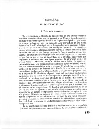 CAPÍTULOXXI

                        EL EXISTENCIALISMO


                          1.   PRINCIPIOS   GENERALES


     El existencialismo o filosofía de la existencia es una amplia corriente
filosófica contemporánea       que se consolida en Europa inmediatamente
después de la primera guerra rnundia. se impone en el período que trans-
curre entre ambas guerras. y se expande hasta convertirse en una moda
durante las dos décadas siguientes a la segunda guerra mundial. Si tene-
mos en cuenta el momento en que nació y se desarrolló, de inmediato
comprenderemos        que el existencialismo expresa y se hace consciente de la
situación histórica de una Europa desgarrada física y moralmente por dos
guerras; de una humanidad europea que entre ambas guerras experimenta
 en muchos de sus territorios la pérdida de la libertad, ocasionada por
 regímenes totalitarios que con signos opuestos la atraviesan desde los
Urales hasta el Atlántico. desde el Báltico hasta Sicilia. La época del
existencialismo es una época de crisis: la crisis de aquel optimismo rornán-
 tico que durante todo el siglo XIX y la primera década del xx garantizaba el
 sentido de la historia, en nombre de la Razón. lo Absoluto. la idea o la
 humanidad. fundamentaba valores estables y aseguraba un progreso segu-
 ro e imparable. El idealismo, el positivismo y el marxismo son filosofías
 optimistas, que se jactan de haber captado el principio específico de la
 realidad y el sentido progresivo absoluto de la historia. En cambio. el
 existencialismo considera que el hombre es un ser finito. «arrojado al
 mundo». que se ve continuamente afectado por situaciones problemáticas
 o absurdas. El existencialismo se interesa justamente por el hombre. por
  el hombre en su singularidad. El hombre del existencialismo no es el
  objeto que sirve de ejemplo a una teoría. el miembro de una clase o un
  ejemplar de un género reemplazable por cualquier otro ejemplar del mis-
  mo género. El hombre que toma en consideración la filosofía de la exis-
  tencia tampoco es un mero instante del proceso de una razón ornnicorn-
  prensiva o una simple deducción del sistema. La existencia es algo imposi-
  ble de deducir; la realidad no se identifica con la racionalidad ni se reduce
  tampoco a ella.
       La no identificación entre realidad y racionalidad se ve acompañada
   por otros tres puntos que son característicos del pensamiento existencialis-

                                                                             110


                                                                                   j
 