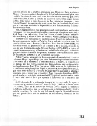 Karl Jaspers

como en el caso de la analítica existencial que Heidegger lleva a cabo en
El ser y el tiempo mediante la aplicación del método fenomenológico,     sino
también fue tema de una vasta obra literaria (teatro, novela) que sobre
todo con Sartre, Camus y Simone de Beauvoir subrayó los rasgos menos
nobles, más tristes y más dolorosos de las vicisitudes humanas; y con
Gabriel Marcel, los rasgos más positivos de la experiencia de la persona
que se constituye mediante la disponibilidad a la trascendencia y la comu-
nidad con los otros.
     5) Los representantes    más prestigiosos del existencialismo son Martin
Heidegger (cuyo pensamiento ha sido expuesto en el capítulo anterior) y
 Karl Jaspers en Alemania; Jean-Paul Sartre, Gabriel Marcel, Maurice
 Merleau-Ponty y Albert Camus en Francia; Nicola Abbagnano en Italia.
     6) Dentro del panorama del existencialismo francés no debemos olvi-
dar que pasaron su exilio en París los dos principales representantes      del
existencialismo ruso: Shestov y Berdiaev. Lev Shestov (1866-1938), en
polémica contra las pretensiones de la razón y de la ciencia, defendió la
idea de una fe incondicionada. Nikolai Berdiaev (1874-1948) se opuso al
colectivismo comunista y al hedonismo individualista burgués, y trató de
que prevaleciese la noción de «persona humana» como combinación entre
un cristianismo auténtico y un socialismo auténtico.
    7) En Francia, asimismo, se dio una especie de renacimiento existen-
cialista de Hegel, aquel Hegel que en suFenomenología del espiritu afron-
ta los temas de la existencia: la finitud humana, la muerte, la relación con
los demás, etc. Los representantes más destacados de este «existencialis-
rno hegeliano» son Jean Wahl (nacido en 1888), autor deLa infelicidad de
la conciencia en la filosofia de Hegel; Alexandre Kojeve (nacido en 1902),
que en su Introducción a la lectura de Hegel (1947) identificó lo absoluto
hegeliano con el hombre en el mundo; y Jean Hyppolite (nacido en 1907),
que defendió en su Lógica y existencia (1953) que «el hombre existe como
el "estar ahí" natural en el que aparece la conciencia de sí universal del
ser».
    8) El absurdo de la existencia humana se ve expresado de manera
apasionante yconmovedora      en El mito de Sisifo (1943) de Albert Camus
; ILjI3-1960). Este, en El hombre en rebeldía (1951), auguró la «rebelión
metafísica. del hombre que «se yergue contra su propia condición y contra
toda la creación». Se trata de una defensa de aquella dignidad humana
que «no puede dejar que se envilezca en mí mismo y tampoco en los
demás».




                                                                                112
 