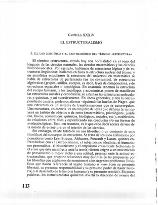 CAPÍTULO   XXXIV

                                 EL ESTRUCTURALISMO


      1.   EL   USO CIENTÍFICO   Y EL USO FILOSÓFICO   DEL TÉRMINO   «ESTRUCTURA»


      El término «estructura» circula hoy con normalidad en el seno del
  lenguaje de las ciencias naturales, las ciencias matemáticas y las ciencias
  histórico-sociales. Por ejemplo, hablamos de estructuras lógicas y de es-
  tructuras lingüísticas; hallamos en física la estructura nuclear del átomo, y
  en astrofísica estudiamos la estructura del universo; en matemática se
  habla de estructuras de pertenencia (en los conjuntos), de estructuras
  algebraicas (grupos, anillos, cuerpos, es decir, leyes de composición), y de
  estructuras espaciales o topológicas. En anatomía tenemos la estructura
  del cuerpo humano, y los sociólogos y economistas ponen de manifiesto
  las estructuras sociales y económicas; se estudian las estructuras molecula-
  res y químicas, y así sucesivamente. En líneas generales, y con la corres-
  pondiente cautela, podemos afirmar -siguiendo las huellas de Piaget- que
  una estructura es un sistema de transformaciones que se autorregulan.
  Una estructura, en esencia, es un conjunto de leyes que definen (e institu-
  yen) un ámbito de objetos o de entes (matemáticos, psicológicos, jurídi-
  cos, físicos, económicos, químicos, biológicos, sociales, etc.), establecien-
  do relaciones entre ellos y especificando sus conductas y/o sus formas de
  evolución típicas. Esto, en resumen, es lo que cabe decir acerca del uso de
  la noción de estructura en el interior de las ciencias.
      Sin embargo, existe también un uso filosófico o un conjunto de usos
  filosóficos del concepto de estructura. Se trata de los usos elaborados por
  pensadores como Lévi-Strauss, Althusser, Foucault y Lacan, quienes en-
  frentándose con el existencialismo, el subjetivismo idealista, el humanis-
  mo personalista, el historicismo y el empirismo crasamente factualista (y
  el error que éste manifiesta ante la teoría) dieron origen a un movimiento
  de pensamiento o mejor dicho a una actitud, precisan ente la actitud es-
  tructuralista, que propone soluciones muy distintas (a las propuestas por         t
  las filosofías que acabamos de mencionar) a los urgentes problemas filosó-        i
  ficos que hacen referencia al sujeto humano o «yo» (con su presunta
  libertad, su presunta responsabilidad y su presunto poder de hacer histo-
  ria) y al desarrollo de la historia humana (y su presunto sentido). En pocas
  palabras, los estructuralistas quisieron invertir la dirección de avance del
                                                                                    ,
                                                                                    




                                                                                    1
113
                                                                                    j
 