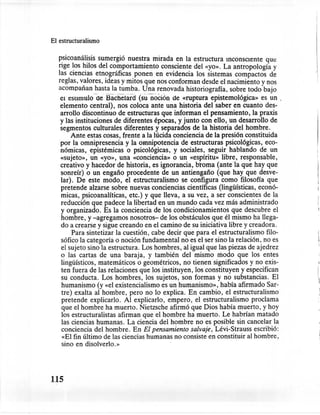 El estructuralismo

   p.sicoanál~sis sumergió nuest~a mirada ~n la estructura inconsciente qu~
   nge ~os ~llos del co,~portamlento      consciente del «yo». La antropología y
   las ciencias etnográficas ponen en evidencia los sistemas compactos de
   reglas, v!1lores, ideas y mitos que nos conforman desde el nacimiento y nos
   acornpanan hasta la tumba. Una renovada historiografía, sobre todo bajo
    el esnmulo ueBacneíard (sun-üciÓn de «ruptura epistemológica» es un .
    elemento central), nos coloca ante una historia del saber en cuanto des-
    arrollo discontinuo de estructuras que informan el pensamiento, la praxis
    y las instituciones de diferentes épocas, y junto con ello, un desarrollo de
    segmentos culturales diferentes y separados de la historia del hombre.
         Ante estas cosas, frente a la lúcida conciencia de la presión constituida
    por la omnipresencia y la omnipotencia de estructuras psicológicas, eco-
    nómicas, epistémicas o psicológicas, y sociales, seguir hablando de un
    «sujeto»;. un «yo», una «conciencia» o un «espíritu» libre, responsable,
    creativo y hacedor de historia, es ignorancia, broma (antela que hay que
    sonreír) oun engaño procedente de un antiengaño (que hay que desve-
    lar). De este modo, el estructuralismo se configura como filosofía que
    pretende alzarse sobre nuevas conciencias científicas (lingüísticas, econó-
    micas, psicoanalíticas, etc.) y que lleva, a su vez, a ser conscientes de la
    reducción que padece la libertad en un mundo cada vez más administrado
    y organizado. Es la conciencia de los condicionamientos        que descubre el
    hombre, y -agregamos nosotros- de los obstáculos que él mismo ha llega-
    do a crearse y sigue creando en el camino de su iniciativa libre y creadora.
         Para sintetizar la cuestión, cabe decir que para el estructuralismo filo-
    sófico la categoría o noción fundamental no es el ser sino la relación, no es
    el sujeto sino la estructura. Los hombres, al igual que las piezas de ajedrez
    o las cartas de una baraja, y también del mismo modo que los entes
    lingüísticos, matemáticos o geométricos, no tienen significados y no exis-       I

    ten fuera de las relaciones que los instituyen, los constituyen y especifican
    su conducta. Los hombres, los sujetos, son formas y no substancias. El
    humanismo (y «el existencialismo es un humanismo», había afirmado Sar-
                                                                                     
    tre) exalta al hombre, pero no lo explica. En cambio, el estructuralismo
    pretende explicarlo. Al explicarlo, empero, el estructuralismo        proclama
    que el hombre ha muerto. Nietzsche afirmó que Dios había muerto, y hoy
    los estructuralistas afirman que el hombre ha muerto. Le habrían matado
    las ciencias humanas. La ciencia del hombre no es posible sin cancelar la
    conciencia del hombre. En El pensamiento salvaje, Lévi-Strauss escribió:
     «El fin último de las ciencias humanas no consiste en constituir al hombre,
    sino en disolverlo.»




115
 
