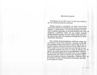 Advertencia previa


     El propósito de este libro es por un lado muy modesto y
 por otro desmesuradamente ambicioso.

     Modesto porque se contentaría con servir como lectura
 inicial para alumnos de bachillerato que deben acercarse por
primera -y quizá última- vez a los temas básicos de la filo-
sofía occidental, planteados no de forma histórica sino como       ';;!:JI'
preguntas o problemas vitales. En este sentido, pretende
atender fielmente aunque con cierto díscolo sesgo personal a
las indicaciones sobre esta asignatura dictadas por las admi-
nistraciones educativas.

      Pero también desmesuradamente ambicioso, puesto que
 no renuncia a servir como invitación o proemio a la filosofía
 para cualquier profano interesado en conocer algo de esta ve-
 nerable tradición intelectual nacida en Grecia. Sobre todo me
 dirijo a quienes no se preocupan tanto por ella sólo en cuan-
to venerable tradición sino como un modo de reflexión aún         .:;¡¡;
vigente, que puede serles útil en sus perplejidades cotidianas.
No se trata primordialmente de saber cómo se las arreglaba
Sócrates para vivir mejor en Atenas hace veinticinco siglos,
sino cómo podemos nosotros comprender y disfrutar mejor           'f;S!'
la existencia en tanto contemporáneos de Internet, del sida y
de las tarjetas de crédito.
 