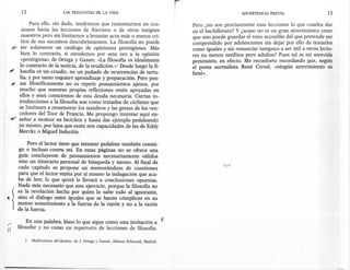 12                       LAS PREGUNTAS DE LA VIDA                                                             ADVERTENCIA PREVIA                     13

         Para ello, sin duda, tendremos que remontamos en oca-                                Pero ¿no son precisamente esas lecciones lo que cuadra dar
     siones hasta las lecciones de Sócrates o de otros insignes                               en el bachillerato? Y ¿acaso no es un gran atrevimiento creer
     maestros pero sin limitarnos a levantar acta más o menos crí-                            que uno puede guardar el tono accesible del que pretende ser
     tica de sus sucesivos descubrimientos. La filosofía no puede                             comprendido por adolescentes sin dejar por ello de tratarles
.?, ser solamente un catálogo de opiniones prestigiosas. Más                                  como iguales y sin renunciar tampoco a ser útil a otros lecto-
     bien lo contrario, si atendemos por esta vez a la opinión                                res no menos neófitos pero adultos? Pues tal es mi atrevida
     «prestigiosa» de Ortega y Gasset: «La filosofía es idealmente                            pretensión, en efecto. Me reconforto recordando que, según
    lo contrario de la noticia, de la erudición.»! Desde luego la fi-                         el poeta surrealista René Crevel, «ningún atrevimiento es
#' losofía es un estudio, no un puñado de ocurrencias de tertu-                               fatal».
    lia, y por tanto requiere aprendizaje y preparación. Pero pen-
~ sar filosóficamente no es repetir pensamientos ajenos, por
    mucho que nuestras propias reflexiones estén apoyadas en
    ellos y sean conscientes de esta deuda necesaria. Ciertas in-
    troducciones a la filosofía son como tratados de ciclismo que
    se limitasen a rememorar los nombres y las gestas de los ven-
    cedores del Tour de Francia. Me propongo intentar aquí en-
e" señar a montar en bicicleta y hasta dar ejemplo pedaleando
    yo mismo, por lejos que estén mis capacidades de las de Eddy
    Merckx o Miguel Induráin.

       Pero el lector tiene que intentar pedalear también conmi-
   go o incluso contra mí. En estas páginas no se ofrece una
   guía concluyente de pensamientos necesariamente válidos
   sino un itinerario personal de búsqueda y tanteo. Al final de
   cada capítulo se propone un memorándum de cuestiones
   para que el lector repita por sí mismo la indagación que aca-
   ba de leer, lo que quizá le llevará a conclusiones opuestas.
   Nada más necesario que este ejercicio, porque la filosofía no
   es la revelación hecha por quien lo sabe todo al ignorante,
   sino el diálogo entre iguales que se hacen cómplices en su
   mutuo sometimiento a la fuerza de la razón y no a la razón'
   de la fuerza.

       En una palabra, léase lo que sigue como una invitación a                           V
   filosofar y no como un repertorio de lecciones de filosofía.

       1. Meditaciones del Quijote, de J. Ortega y Gasset, Alianza Editorial,   Madrid.
 