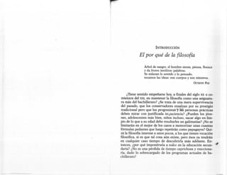 !
I




                           INTRODUCCIÓN

                El por qué de la filosofía

                   Árbol de sangre, el hombre siente, piensa, florece
                   y da frutos insólitos: palabras.
                   Se enlazan lo sentido y lo pensado,
                   tocamos las ideas: son cuerpos y son húmeros.
                                                        OCTAVIO PAZ




         ¿Tiene sentido empeñarse hoy, a finales del siglo xx o co-
     mienzos del XXI, en mantener la filosofía. como una asignatu-
    ra más del bachillerato? ¿Se trata de una mera supervivencia
    del pasado, que los conservadores ensalzan por su prestigio
    tradicional pero que los progresistas -y lás personas prácticas
    deben mirar con justificada impaciencia? ¿Pueden los jóve-
    nes, adolescentes más bien, niños incluso, sacar algo en lim-
    pio de lo que a su edad debe resultarles un galimatías? ¿No se
    limitarán en el mejor de los casos a memorizar unas cuantas
    fórmulas pedantes que luego repetirán como papagayos? Qui-
    zá la filosofía interese a unos pocos, a los que tienen vocación
    filosófica, si es que tal cosa aún existe, pero ésos ya tendrán
    en cualquier caso tiempo de descubrirla más adelante. En-
    tonces, ¿por qué imponérsela a todos en la educación secun- "~
    daria? ¿No es una pérdida de tiempo caprichosa y reacciona-
    ria, dado lo sobrecargado de los programas actuales de ba-
    chillerato?
 