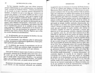 18                 LAS PREGUNTAS   DE LA VIDA                                              INTRODUCCIÓN                         19

      No hay respuesta científica para esta última pregunta,        Imaginemos que nos situamos en el museo del Prado frente a
  porque evidentemente no nos conformaremos con respuestas          uno de sus cuadros más célebres, El jardín de las delicias de
  como «vivimos en el planeta Tierra», «vivimos precisamente        Hieronyrnus Bosch, llamado El Bosco. ¿Qué formas de enten-
  en un mundo en el que x personas mueren diariamente de            dimiento podemos tener de esa obra maestra? Cabe en primer
  hambre», ni siquiera con que se nos diga que «vivimos en un       lugar que realicemos un análisis físico-químico de la textura
  mundo muy injusto» o «un mundo maldito por Dios a causa           del lienzo empleado por el pintor, de la composición de los di-
  de los pecados de los humanos» (¿por qué es injusto lo que        versos pigmentos que sobre él se extienden o incluso que uti-
  pasa?, ¿en qué consiste la maldición divina y quién la certifi-   licemos los rayos X para localizar rastros de otras imágenes o
  ca?, etc.). En una palabra, no queremos más información so-       esbozos ocultos bajo la pintura principal. A fin de cuentas, el
  bre lo que pasa sino saber qué significa la información que te-   cuadro es un objeto material, una cosa entre las demás cosas
  nemos, cómo debemos interpretarla y relacionarla con otras        que puede ser pesada, medida, anali~a?a, desmenuzada: etc.
 informaciones anteriores o simultáneas, qué supone todo ello       Pero también es, sin duda, una superficie donde por medio de
 en la consideración general de la realidad en que vivimos,         colores y formas se representan cierto número de figuras. De
 cómo podemos o debemos comportamos en la situación así             modo que para entender el cuadro también cabe realizar el
 establecida. Éstas son precisamente las preguntas a las que        inventario completo de todos los personajes y escenas que
 atiende lo que vamos a llamar filosofía. Digamos que se dan        aparecen en él, sean personas, animales, engendros demonía-
 tres niveles distintos de entendimiento:                           cos, vegetales, cosas, etc., así como dejar constancia de su dis-
                                                                    tribución en cada uno de los tres cuerpos del tríptico. Sin em-
    a) la información, que nos presenta los hechos y los me-        bargo, tantos muñecos y maravillas no son meramente gra-
canismos primarios de lo que sucede;                                tuitos ni aparecieron un día porque sí sobre la superficie de la
    b) el conocimiento, que reflexiona sobre la información         tela. Otra manera de entender la obra será dejar constancia
recibida, jerarquiza su importancia significativa y busca prin-     de que su autor (al que los contemporáneos también se refe-
cipios generales para ordenarla;                                    rían con el nombre de Jeroen Van Aeken) nació en 1450 y mu-
                                                                    rió en 1516. Fue un destacado pintor de la escuela flamenca,
    c) la sabiduría, que vincula el conocimiento con las op-        cuyo estilo directo, rápido y de tonos delicados marca el final
ciones vitales o valores que podemos elegir, intentando esta-       de la pintura medieval. Los temas que representa, sin embar-
blecer cómo vivir mejor de acuerdo con lo que sabemos.              go, pertenecen al mundo religioso y simbólico de la Edad Me-
                                                                    dia, aunque interpretado con gran libertad subjetiva. Una la-
    Creo que la ciencia se mueve entre el nivel a) y el b) de co-   bor paciente puede desentrañar -o intentar desentrañar-        el
nocimiento, mientras que la filosofía opera entre el b) y el c).    contenido alegórico de muchas de sus imágenes según la
De modo que no hay información propiamente filosófica,              iconografía de la época; el resto bien podría ser elucidado
pero sí puede haber conocimiento filosófico y nos gustaría          de acuerdo con la hermenéutica onírica del psicoanálisis de
llegar a que hubiese también sabiduría filosófica. ¿Es posible      Freud. Por otra parte, El jardín de las delicias es una obra del
lograr tal cosa? Sobre todo: ¿se puede enseñar tal cosa? -          período medio en la producción del artista, como f:as tenta-
                                                                    ciones de san Antonio conservadas en el Museo de LIsboa, an-
    Busquemos otra perspectiva a partir de un nuevo ejemplo         tes de que cambiase la escala de representación y la disposi-
o, por decirlo con más exactitud, utilizando una metáfora.          ción de las figuras en sus cuadros posteriores, etc.
 