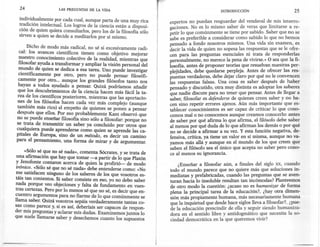 24                 LAS PREGUNTAS   DE LA VIDA                                              INTRODUCCIÓN                        25
 individualmente por cada cual, aunque parta de una muy rica        expertos no puedan resguardar del vendaval d: n:is interro-·
 tradición intelectual. Los logros de la ciencia están a disposi-   gaciones. No es lo mismo sa?er de veras. que limitarse a re-
 ción de quien quiera consultarlos, pero los de la filosofía sólo   petir lo que comúnment~ se tiene por sab.ldo. Saber que no se
 sirven a quien se decide a meditarlos por sí mismo.                sabe es preferible a considerar como sabido lo que no hemos
                                                                    pensado a fondo nosotros mismos. Una vida sin examen, es
      Dicho de modo más radical, no sé si excesivamente radi-       decir la vida de quien no sopesa las respuestas que se le ofre-
 cal: los avances científicos tienen como objetivo mejorar          cen para las preguntas esenciales ni trata de responderlas
 nuestro conocimiento colectivo de la realidad, mientras que        personalmente, no merece la pena de vivirse.» O sea que la fi-
 filosofar ayuda a transformar y ampliar la visión personal del     losofía, antes de proponer teorías que resuelvan nuestras per-
 mundo de quien se dedica a esa tarea. Uno puede investigar         plejidades, debe quedarse perpleja. Antes de ofrecer las res-
 científicamente por otro, pero no puede pensar filosófi-           puestas verdaderas, debe dejar claro por qué nole convencen
 camente por otro ... aunque los grandes filósofos tanto nos        las respuestas falsas. Una cosa es saber después de haber
 hayan a todos ayudado a pensar. Quizá podríamos añadir             pensado y discutido, otra muy distinta es adoptar los saberes
que los descubrimientos de la ciencia hacen más fácil la ta-        que nadie discute para no tener qu.e pensar. Antes de llegar a
rea de los científicos posteriores, mientras que las aportacio-     saber, filosofar es defenderse de quienes creen saber y no ha-
nes de los filósofos hacen cada vez más complejo (aunque            cen sino repetir errores ajenos. Aún más importante que es-
también más rico) el empeño de quienes se ponen a pensar            tablecer conocimientos es ser capaz de criticar lo que cono-
después que ellos. Por eso probablemente Kant observó que           cemos malo no conocemos aunque creamos conocerlo: antes
no se puede enseñar filosofía sino sólo a filosofar: porque no      de saber por qué afirma lo que afirma, el filósofo debe saber
se trata de transmitir un saber ya concluido por otros que          al menos por qué duda de lo que afirman los demás o por qué
cualquiera puede aprenderse como quien se aprende las ca-           no se decide a afirmar a su vez. Y esta función negativa, de-
pitales de Europa, sino de un método, es decir un camino            fensiva, crítica, ya tiene un valor en sí misma, aunque no va-
para el pensamiento, una forma de mirar y de argumentar.            yamos más allá y aunque en el mundo de los que creen que
                                                                    saben el filósofo sea el único que acepta no saber pero cono-
     «Sólo sé que no sé nada», comenta Sócrates, y se trata de      ce al menos su ignorancia.
 una afirmación que hay que tomar -a partir de lo que Platón
 y Jenofonte contaron acerca de quien la profirió- de modo              .Enseñar a filosofar aún, a finales del siglo xx, cuando
 irónico. «Sólo sé que no sé nada» debe entenderse como: «No        tod~ el mundo parece que no quiere más que soluciones in-
me satisfacen ninguno de los saberes de los que vosotros es-        mediatas y prefabricadas, cuando las preguntas que se aven-
táis tan contentos. Si saber consiste en eso, yo no debo saber      turan hacia lo insoluble resultan tan incómodas? Planteemos
nada porque veo objeciones y falta de fundamento en vues-           de otro modo la cuestión: ¿acaso no es humanizar de forma
tras certezas. Pero por lo menos sé que no sé, es decir que en-     plena la principal tarea de la educación?, ¿hay otra dimen-
cuentro argumentos para no fiarme de lo que comúnmente se           sión más propiamente humana, más necesariamente humana
llama saber. Quizá vosotros sepáis verdaderamente tantas co-        que la inquietud que desde hace siglos lleva ~ filosofar?, ¿~ue-
sas como parece y, si es así, deberíais ser capaces de respon-      de la educación prescindir de ella y seguir SIendo humamza-
der mis preguntas y aclarar mis dudas. Examinemos juntos lo         dora en el sentido libre y antidogmático que necesita la so-
que suele llamarse saber y desechemos cuanto los supuestos          ciedad democrática en la que queremos vivir?
 