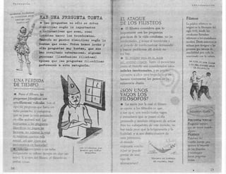 Filoso:fía
                                                                                                                                            Introdacción


~~EJOS/!i~~~
se !l~~i1;I!LP..Jl¡g.!t
 . -~ambj.!!.X'.J!~!!O          HAZ UllA PREGUllTA TOIlTA                  EL ATAQUE                                                   Filisteos
     1<.oªb:jJJ,~?
                                * Las  preguntas no sólo se deben          DE LOS FILISTEOS                                            La palabra «filisteo .• se
                               clasificar según lo importantes
                               o informativas que sean, como
                                                                           *   El filisteo considera que 10                            originó en la Alemania del
                                                                                                                                       siglo XVIII, donde los
                                                                           importante son las preguntas
                                                                                                                                       estudiantes llamaban
                               intentan hacer los tecnócratas.             prácticas de la vida cotidiana, no las                      «filisteos» a los ciudadanos
                               ~ambién Se pueden clasificar según lo       intelectuales, y acusa al tecnócrata y                      incultos. Desde entonces se
                               tontas que Sean. Todos hemos hecho y        al filósofo de intelectualizar demasiado                    utilizan para acslgnar a las
                               o!do preguntas muy tontas, que nos          y buscar problemas allí donde no                            personas que carecen de
                               han resultado embara~osas. Algunas          los hay.                                                    sensibilidad para todo lo
                               ~rsonas    (llamémoslas filisteas)          *   EL FfLlSTEO REZA EN EL ALTA ..
                                                                                                           ~
                                                                                                                                       relacionado con la C1¡!tU ra.

                               opinan que las pr guntas filosóficas        DEL SE:--lTIDO   COMÚN.   Tanto el tecnócrata
                               pertenecen a esta catesor!a.                como el filósofo son considerado unos
                                                                           infieles intelectua es, y es preciso
                                                                            oponerse a ellos para impedir que su
                                                                            basura contamine los pozos de la
  UN P "RDlDA                                                              -existencía diaria.
                                                                                                          •
  DE T IMPO
   ---_ "'""'-----
                 ...•.
                                                                           ¿SON UNOS
  * Para- el fllhieo,           las                                        VAGOS LOS
  lJregu'ltas filosóficas on                                               FILÓSOFOS?
  sendllamente ridículas. Son el
  tipo de. pregunta que haría un
                                                                           *   La razón por la cual el filisteo
                                                                            e opone a los filósofos es que,
  niño pequeño, y cualquiera .                                             a sus ojos, son intelectuales vagos
  que se pase la vida pensand                                              e inmaduros que se pasan el día
  en ellas acabará mal. Las
                                                                           pensando y resultan incapaces de actuar.
  respuestas a las preguntas                                               Para los trabajadores de este mundo, z:o
  filosóficas no pa~                                                       hay nada peor que la 'holgazanería y la
  facturas, no rep-aran la veJ.ja
                                                                           futilidad, Y si no' deshiciéramos              de
  ni mejomn nuestra vida
                                                                           esos perezosos,
  s€:,'ual, ::lsí que ¿par.:t qué                                         el mundo
  molestamos             en buscarlas?
                                                                           mejorana mucho.
  *, Sóll      un estúpido o un niño
                                                    los r11óso!os ~on
                                                    pe ore3 qu.e lli1os
                                                         pe q eñas
                                                                           ¿Qué se puede
                                                                                                                                        y tecnócratas
 malg, sraría su valioso tiempo en algo tan                                pensar de este
 inútil. y, a ojos del Iilisteo, el filósofo es                                                                                         h.•cea preguntas
                                                                                                       '!lÍ.3~llte_ trabll.io
                                                                                                                   un
                                                                           tipo de                                                      tontas
                                                                                                         de......YlU_dlld .• ...Y~g9
 ambas cosas.
                                                                           afirmaciones?
la                                                                                                                                                            19
                                                                                                                                             •
 