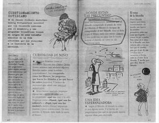 F:l.l~so:ria                                                                                                Introdu.    cción




 CUE5TIOJl'.AJlIEllTO                                                                                   El reino
 CO~IDIAlfO                                                                                             de la filosofía
 * El famoso fi16sofo austriaco                                                                         Hacer filosofía
                                                                                                        requiere pues cierto
Ludwig Wittgenstein escribi6
                                                                                                        cuestionamienfo del
que «la filosofía com1en¡¡a
                                                                                                        mundo, una especie
con el asombro». y las                                                                                  de asombro
preguntas filosóficas tienen                                                                            permanente antes esas
su ori,en en e808 ertra!loB                                                                             cosas quc:.la gente
momeDtoa de la T~da                                                                                     común da por sentadas.
                                                                                                        Para entrar en el reino
cotidiana que pos recuerdan
                                                                                                        de la filosofía. uno debe
a la inocencia de la                                                                                    volverse niño, y es- más
·infancia.                                                                                              fácil que un autobús
                                                                                                        pase por el ojo de una-
                                                                                                        cerradura que un '
                    CURJOSIDAD DE NIÑO                                                                  tecnócrata o fi!¡ teo
                                                                                                        entre- en el reino de la-
                                                                                                        filosofía. Y mucho peor
                              nos filósofos, como el
                                                                                                        para ellos, dice el
                    amen ano WILLARD VáN ORMAN QVINE                                                    filósofo.
                    ( amo veremos más adelante algunos
                    filósofos suelen tener nombres
                    sorprendentes), han comparado,
                  . como los filisteos, las preguntas
                    que hacen los filósofos a las que hacen
                    los niños pequeños. Y hemos de
                    reconocer que existe una SI.MILITUD
                   5IGNTFlCATNA.
                   *-  Todos hemos quedado perplejos
                   alguna vez cuando un niño nos
                   ha preguntado «qué es) esto o lo otro.
                   Preguntas como «Mamá, équé son los         UNA IDEA
                   colores?» o «Papá, ¿qué son los            ESPERANZADORA
                   sueños?» suden obtener respuestas          *   Según el filósofo, el mundo es como
                   evasivas y poco convincentes. En este      es por alguna razón. Y el hecho de
                   sentida, el filósofo debe darle la razón   preguntarnos por qué es así puede damos
                   al filisteo:                               algunas ideas para mejorarlo.

;1.0
 