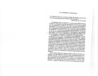 13. APARIENCIA Y REALIDAD


     "La mirada de Dios no es como la mirada del hombre, pues el hom-
     bre mira las apariencias, pero el Señor mira el corazón. "
                                                  Samuel16, lb. 6-7, 10-13a.
             La distinción entre lo aparente y lo real es muy difícil de hacer.
         Consiste en distinguir lo que las cosas parecen ser de lo que en verdad
        son. La apariencia es el aspecto que ofrece una Cosa de inmediato y
        está sujeta a los problemas que surgen de la validez de los sentidos y
        de la naturaleza de la percepción. Los escépticos, desde los tiempos
        de Carnéades y de Pirrón, han estudiado estos problemas. No hay du-
        da de que en ocasiones interpretamos erróneamente lo que los sentí-
....;;-dog.revelan. Los tropos de Enesidemo y dé Agripa son válidos, aun-
       que no aceptemos -como ellos-' que siempre nos equivoquemos.
           La cuestión de lo "real" va más allá de estos problemas, y se pue-
       de resumir en una pregunta: si percibiéramos correctamente, ¿estaría-
       mos percibiendo realmente lo que las cosas son en sí, o únicamente
      una visión incompleta o defectuosa de lo que en realidad son? La apa-
      riencia es el fenómeno, lo que captan los sentidos. La verdadera iden-
      tidad del ser puede ser el conjunto de sus apariencias, o puede ser al-
     go más allá de esas apariencias. Según Kant, los sentidos sólo captan
     apariencias; a estos existentes los llamó fenómenos, en contraste con
     la realidad de la cosa-en-sí, que nunca captamos, y que Kant llamó
    noumenon, Hemos citado a Kant como ejemplo de esta distinción,
    pero el problema de la realidad de lo aparente surge también en otros
    filósofos.
      En su célebre símil de la caverna, Platón esbozó la situación con
 claridad. Con esta alegoría el filósofo ilustra las limitaciones de la ex-
 periencia empírica y del conocimiento humano. Los hombres son,
 dice, prisioneros de las apariencias; no pueden ver la verdad porque
 dependen de los sentidos. Por eso el símil comienza: "Y ahora -'dijo
 Sócrates- oigamos la siguiente parábola sobre la educación y la ígno-
 