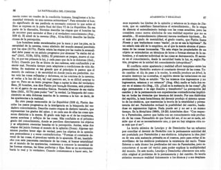 86                    LA NATURALEZA DEL CONOCER

     ranc~a co~o. un cuadro de la condición humana. Imagínense a la hu-                                 APARIENCIA y REALIDAD                           87:
     manidad viviendo en una caverna subterránea". Para entender el han-
     d? significado de esa parábola es necesario conocer lo que sobre el         mas superado los límites de la opinión y estamos en la etapa de Día-
     BIen se expresa en la parte final del libro VI de La República. En esa      noia, que en castellano llamaríamos el entendimiento ... En la etapa
     parte de la discusión, Sócrates describe las etapas que el hombre ha        de dianoia el entendimiento trabaja con las cosas sensibles, pero las
     de recorrer para ascender al Bien y al verdadero conocimiento (Rep          considera como meros símbolos de una realidad superior que no es
     5.09 d). El símil de l~ caverna (Rep., 514a-521b) describe las limi~:       sensible ... El entendimiento (dianoía) razona mediante hipótesis ... En
     ciones de la percepcion.                                                    el más alto grado de mentalidad, el grado cuarto, que Platón llama
         L?s hombres están encadenados por la nuca y por los pies, en la         Noesis y que traducimos como 'razón', ya no se usa la hipótesis". Es
     oscundad de la caverna, como símbolo del mundo sensual percibido            un estado más allá de lo empírico, en el que la mente alcanza el pano-
    por los ojos (517b). Platón relata las etapas por las cuales la sensuali-    rama de las causas incausadas. "En esta etapa las propiedades de un
     dad debe pasar en un anhelo progresivo por alcanzar "la visión del al-      objeto se entenderían en términos de leyes o formas eternas de la na-
    ma" (ibíd., 519b, 527d, 532b). El prisionero se yergue mueve el cue-         turaleza, y el carácter individual de las cosas se desvanecería. El ascen-
    llo, ve por vez primera la luz, y cada paso que da le es doloroso (ibíd.,    so en el conocimiento, desde la oscuridad hasta la luz, es, según Pla-
    ~15c). Cuando p~r f~ se libera de sus cadenas, está confundido y se          tón, progreso en la unidad del conocimiento (sinoptikos)".       .'
    s~ente mal. Necesita tiempo para adaptarse a condiciones de vida dis-            El conflicto' entre apariencia y realidad afloró temprano entre los
    tintas. Su malestar es tan grande que al principio le parece que el         presocráticos. Heráclito sostuvo el constante devenir de las cosas. To-
   mund? de cadenas y de oscuridad en donde yacía era preferible. An-           do cambia: el día da paso a la noche, la semilla produce un árbol, la
   tes vela las cosas reflejadas y deformes, en las sombras de la caverna;      erosión destruye las montañas, el espíritu siente las variaciones en sus
   al verlas a la luz del sol, tal cual parecen ser, le es difícil aceptar lo   sentimientos. Nada es estable: "En los mismos ríos ingresamos y no
   q~e ve. Pero en su lento progreso llega a captar la idea del verdadero       ingresamos, estamos y no estamos" (frag. 49a); nadie se baña dos ve-
   BIen. El hombre, nos dice Platón por boca.de Sócrates, está prisioñe-        ces en el mismo río (frag., 12). ¿Cuál es la sustancia de las cosas? ¿Es
   ro en el cerco de sus sentidos físicos. Necesita liberarse de esa visión     algo permanente o es algo ilusorio y transitorio? La percepción del
. falsa (ibíd., 517b) para poder "ver" la verdad. La búsqueda del cono-         cambio y de la permanencia son experiencias contradictorias implíci-
  cimiento es esta dolorosa marcha de la caverna a la luz: es decir de          tas en todas las vivencias que tenemos del mundo. Por una dialéctica
  las apariencias a la realidad.                                         '      del espíritu, la tesis heracliteana del devenir produjo el sistema opues-
      . En otro pasaje memorable de La República (509 d], Platón des-           to de los eleáticos, que mantenían la teoría de la estabilidad y perma-
  cnbe los pas~s ~rogresivos de la inteligencia en la búsqueda del ver-         nencia del ser. Parménides rechazó la posibilidad del cambio, basán-
  dadero conocímíento. Describe cuatro etapas de distinto tamaño que            dose en argumentos lógicos. Nada puede ser y no ser a un mismo
  represe~u:n los grados del saber, y en cada una de ellas las cosas' apa-      tiempo. En la Metafísica (98Gb, 19-28) Aristóteles dice: "Con respec-
  recen distmtas a la me?te. El grado más bajo es el de las conjeturas,         to a Parménides, parece que habla con un conocímíento más profun-
  meras sombras ~ ~fleJos de las cosas. Más confiable es el próximo             do de las cosas. Persuadido de que fuera del ser, el no ser es nada, ad-
  grado del ~OnOCImlento,donde se perciben directamente los objetos             mite que el ser es necesariamente uno, y que no hay ninguna otra co-
 y se adquieren creencias basadas en la percepción. Juntas estas dos            sa más que el ser".
 etapas del juicio forman el mundo de la opinión (Doxa). Algunas opi-                La teoría atómica de Leucipo y de Demócrito fue un esfuerzo
 manes pueden tener algo de verdad, pero los objetos de la opinión              por conciliar el devenir de Heráclito con la permanente unicidad del
 son. perecederos y a veces contradictorios: "Forman el constante de-           ser postulada por Parménides y sus -eleáticos. Adoptaron la idea jóni-'
 vemr de las cosas, el proceloso vaivén de lo aparente. El ser, insatisfe-      ca de una sola sustancia primaria en el cosmos, pero para evitar el in-
 cho con este panorama cambiante de las 'cosas, al buscar estabilidad           movilismo de los eleáticos postularon la existencia del vacío. Trans-
en el mundo de las apariencias, comienza a conocer la necesidad de              firieron a cada átomo los predicados del uno de Parménides, pero re-
las ~ormas eternas, las Ideas perfectas y fijas. Este es un movimiento          conocieron el no-ser (el vacío) para poder explicar la multiplicidad
hacía lo real y lo verdadero. Cuando comenzamos a hacer esto , he-'             del mundo. De este modo, Leucipo y Demócrito ofrecieron una solu-
                                                                                ción original al problema de la permanencia y del cambio. Su teoría
                                                                                atómica reconoce realidad únicamente a los átomos y a sus desplaza-
 