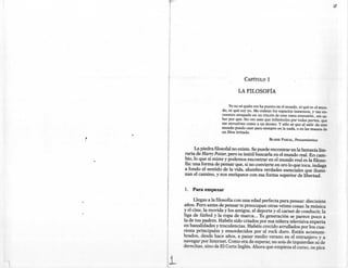 CAPíTULO      1

                                 LA FILOSOFÍA

                            Yo no sé quién me ha puesto en el mundo, ni qué es el mun-
                        do, ni qué soy yo. Me rodean los espacios inmensos, y me en-
                        cuentro atrapado en un rincón de esta vasta extensión, sin sa-
                        ber por qué. No veo más que infinitudes por todas partes, que
                        me envuelven como a un átomo. Y sólo sé que al salir de este
                        mundo puedo caer para siempre en la nada, o en las manos de
                        un Dios irritado.
.~
                                                   BLAISE   PASCAL,   Pensamientos

           La piedra filosofal no existe. Se puede encontrar en la fantasía lite-
     raria de Harry Potter, pero es inútil buscarla en el mundo real. En cam-
     bio, lo que sí existe y podemos encontrar en el mundo real es la filoso-
     fía: una forma de pensar que, si no convierte en oro lo que toca, indaga
     a fondo el sentido de la vida, alumbra verdades esenciales que ilumi-
     nan el camino, y nos enriquece con esa forma superior de libertad.


     1.   Para empezar

           Llegas a la filosofía con una edad perfecta para pensar: diecisiete
     años. Pero antes de pensar te preocupan otras veinte cosas: la música
     y el cine, la movida y los amigos, el deporte y el carnet de conducir, la
     liga de fútbol y la ropa de marca ... Tu generación se parece poco a
     la de tus padres. Habéis sido criados por esa niñera televisiva experta
     en banalidades y truculencias. Habéis crecido arrullados por los cua-
     renta principales y ensordecidos por el rock duro. Estáis acostum-
     brados, desde hace años, a pasar medio verano en el extranjero y a
     navegar por Internet. Como era de esperar, no sois de izquierdas ni de
     derechas, sino de El Corte Inglés. Ahora que empieza el curso, os pica
 