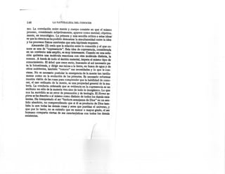 148                   LA NATURALEZA      DEL CONOCER

  mo. La correlación entre mente y cuerpo consiste en que el mismo
  proceso, considerado subjetivamente, aparece como mental; objetiva-
  mente, es neurológico; La primera y más sencilla crítica a estas ideas-
  es que la ciencia no ha podido demostrar la simultaneidad entre la idea
  y los procesos físicos cerebrales que esta hipótesis requiere.
      Alexander (2) creía que la relación entre lo conocido y el que co-
  noce es una de "copresencia". Esta idea de copresencia, considerada
  en un contexto más amplio, es muy interesante. Cuando en una solu-
  ción química una molécula reacciona con otra molécula distinta, la
  conoce. A través de todo el ámbito material, impera el mismo tipo de
 conocimiento. El árbol que crece recto, buscando el sol necesario pa-
 ra la fotosíntesis, y dirige sus raíces a la tierra, en busca de agua y de
 otros nutrientes, también "conoce" sus necesidades y lo que le con-
 viene. No es necesario postular la emergencia de la mente tan tardía-
 mente como en la evolución de los primates. Es necesario reformar
 nuestra visión de las cosas para comprender que la habilidad de cono-
 cer, el uso ordinario de la mente, es una propiedad general de la ma-
 teria. La conducta ordenada que se evidencia en la copresencia es un
 atributo no sólo de la materia viva sino de todo lo inorgánico. Lo que.
nos ha sucedido es un error de presunción y de teología. El Horno sa-
piens se ha descrito a sí mismo como distinto de todos los de;nás exis-
tentes. Ha interpretado el ser "hecho-a semejanza de Dios" en un sen-
tido absoluto, no comprendiendo que si él es producto de Dios tamo
bién lo son todas las demás cosas y seres que pueblan el universo, y
que por lo tanto, no es extraño que en menor o mayor grado, el ser
humano comparta ciertas de sus caractenstícas con todos los demás
existentes.




                                                        (
 