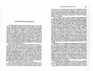 SER, EXISTENCIA, REALIDAD                          157
                                                                               ción del ser y de la existencia, de los seres entre sí; establecen la dife-
                                                                               rencia entre mi ser y mi existencia. El tiempo y el espacio son condi-
                                                                               ciones necesarias para actualizar la posibilidad; sin ellos, no cabria ex-
                                                                               plicar el cambio y el devenir. Es en esta posibilidad donde reside la raíz
                                                                               lógica de la libertad. El tiempo fundamenta el porvenir; el espacio
                                                                               permite la vida social.
                                                                                    Tanto el espacio como el tiempo requieren el reconocimiento de
                                                                               la Nada. Sin la Nada, sin el vacío entre uno y otro segmento del tiem-
                                                                               po o del espacio, no sería posible la progresión que estos .concept?S
                  29. SER, EXISTENCIA, REALIDAD                                implican. Sin embargo, la Nada resulta un concep~ imposible, se~
                                                                               lo señaló Parménides hace veinticinco siglos. ¿Como es que advem-
                                                                               mas a una idea tan contradictoria, por no decir imposible? Surge en
      De algún modo resulta necesario distinguir entre el ser, la exis-        la objetivación de la experiencia empírica y se convierte en realidad
  tencia y la realidad. Cualquiera de estas voces implica a las otras dos.     metafísica. Mas nunca nos satisface por completo. Ortega y Gasset (7)
  Cuando hablamos del "ser" pensamos en un absoluto que comprende              opina que, históricamente, "el Ser fue s~cado,de la Nada~'. "El hom-
 el todo, y del cual el "yo" pensante es una de sus múltiples manifes-         bre mete en el Universo la Nada que 'no, habla en el Umverso. y al
 taciones. La "existencia" se refiere a un estado inmerso en la tempo-         choque con esta introducción del no-Ente, el Universo de la: co~as se
 ralidad. La "realidad" nos remite a un dato impuesto desde fuera de           transfigura en el Universo de los Entes". Y con sobrada razon anade:
 la conciencia y que ésta capta. Pero ser, existencia y realidad son vo-       "En efecto , la Nada es un monstruo lógico: es un predicado que no
                                                                                                                      .
 cablos que dirigen la intencionalidad de la conciencia a un absoluto          tiene sujeto. Por supuesto el Ente es otro monstruo, porque es un su-
 que nunca logramos captar en todo lo inmenso de su extensión. El              jeto que no tiene auténtico predicado". Pero el "invento" resultó útil.
 ser es la fuente común de la existencia y de la realidad. La mera exis-       Para poder explicar la experiencia de los sentidos, Demócrito intro-
 tencia nos revela el horizonte del ser. Cuando el "yo" se reconoce in-        dujo la noción del Vacío (la Nada). De este modo sus átomos podían
 merso en el ser del todo, se establece la dualidad de existencia y reali-     cambiar de posición. Así justificó la posibilidad del movimiento y del
 dad. Por el "yo" estamos insertos en la totalidad del ser: descubrimos        cambio.         .
 a la vez la finitud e infinitud del ser.      .                                    Mientras mi "yo" es subjetivo, la existencia es objetiva y se cum-
      El ser se nos revela en la experiencia de la existencia. En ella reco-   ple en el espacio y en el tiempo. Pero mi existencia no es idéntica a
 nocemos nuestro ser, y la línea divisoria entre "yo" y el mundo de            mi ser; mi ser nunca se realiza por completo, posee una extensión ló-
las cosas. El "yo" hunde sus raíces en el ser y hace del ser la sustancia      gica más amplia que la existencia, que siempre es una realización par-
 del propio "yo". En el ser laten todas las posiblidades de la existencia,     cial. Lo que los otros seres vivos ven como mi existencia, es únicamen-
ya que el ser es el todo. A mi "yo" le corresponde elegir entre esas           te una apariencia. Mi verdadero "yo", mi íntimo ser, sólo se actualiza
infinitas posiblídadss aquellas que constituirán mi esencia. Esta elec-        parcialmente en la esencia que forjo en mi vivir. El poder darme a mí
ción no es completamente libre: la herencia, el medio y hasta la casua-         mismo una esencia revela la libertad inherente a la vida. Mi ser está
lidad intervienen para limitar la libertad de elegir, pero dentro de esas      lanzado al mundo en medio de sus propias posibilidades, para que,
limitaciones existe mi libertad para escoger. Mientras las esencias de          dentro de ciertas limitaciones, yo mismo decida lo que debo ser. La
las demás cosas están preformadas porque son naturalezas realizadas,           existencia hunde sus raíces en el ser infinito, pero al ser lanzada al
mi esencia está siempre -mientras vivo- en proceso de hacerse. El              mundo, está inserta en el espacio y en el tiempo, y adviene a la tem-
mundo del puro ser es infinito; el mundo de mi ser, de mi existencia,          poralidad de la vida y de la muerte.             .
está limitado por condiciones temporales y espaciales.                              La realidad es una manifestación parcial del ser: lo manifiesto
     Por el tiempo, penetramos en el futuro y sus posibilidades; por la        que se nos da. Mientras la existencia es un acto de libertad en el que
dimensión del espacio, advenimos al reconocimiento de las cosas y de           el "yo" elige entre sus posibilidades, la realidad es objetiva, válida pa-
los otros seres vivos. El espacio y el tiempo hacen posible la separa-          ra mí y para otros, pero limitada a lo dado que observamos y sobre lo
 
