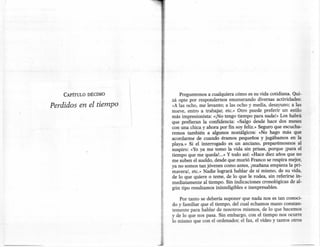 CAPÍTULO DÉCIMO                  Preguntemos a cualquiera cómo es su vida cotidiana. Qui-
                                 zá opte por respondemos enumerando diversas actividades:
Perdidos en el tiempo            «A las ocho, me levanto; a las ocho y media, desayuno; a las
                                 nueve, entro a trabajar, erc.» Otro puede preferir un estilo
                                 más impresionista: «¡No tengo tiempo para nada!» Los habrá
                                 que prefieran la confidencia: «Salgo desde hace dos meses
                                 con una chica y ahora por fin soy feliz.» Seguro que escucha-
                                 remos también a algunos nostálgicos: «No hago más que
                                 acordarme de cuando éramos pequeños y jugábamos en la
                                 playa.» Si el interrogado es un anciano, preparémosnos al
                                 suspiro: «Yo ya me tomo la vida sin prisas, porque [para el
                                 tiempo que me queda!. .. » Y todo así: «Hace diez años que no
                                 me suben el sueldo, desde que murió Franco se respira mejor,
                                 ya no somos tan jóvenes como antes, ¡mañana empieza la pri-
                                 mavera!, etc.» Nadie logrará hablar de sí mismo, de su vida,
                                 de lo que quiere o teme, de lo que le rodea, sin referirse in-
                                 mediatamente al tiempo. Sin indicaciones cronológicas de al-
                                 gún tipo resultamos ininteligibles e inexpresables.

                                     Por tanto se debería suponer que nada nos es tan conoci-
                                 do y familiar que el tiempo, del cual echamos mano constan-
                                 temente para hablar de nosotros mismos, de lo que hacemos
                                 y de lo que nos pasa. Sin embargo, con el tiempo nos ocurre
                                 lo mismo que con el ordenador, el fax, el vídeo y tantos otros




                        .-::..
                        .
 