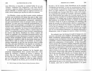 248                     LAS PREGUNTAS      DE LA VIDA                                            PERDIDOS   EN EL TIEMPO                 249

muy diferentes, es imposible en realidad hablar de un solo                   fluviales o de las mareas, hasta desembocar en los actuales
«tiempo»: tendremos que resignamos a que haya diversos                       cronógrafos de precisión. A veces un acontecimiento históri-
«tiempos», según los cambios observados y las pautas de me-                  co (una batalla, el nacimiento de Jesucristo) basta para esta-
dición utilizadas. Y también según la urgencia social de con-                blecer un signo indicativo en el flujo temporal. Depende de
trolar ciertos cambios por encima de todos los restantes.                    las actividades que el grupo deba llevar a cabo, de la memo-
                                                                             ria compartida que guarde de su pasado o del nivel científico
     Los filósofos, y junto con ellos la gente común, tendemos               de las observaciones que realice en el mundo natural. No ne-
a pensar que la intuición del tiempo que pasa es algo «natu-                 cesita la misma exactitud en la determinación del instante el
ral» que se da del mismo modo en todos los seres humanos.                    campesino o el cazador que el obrero industrial de la socie-
Resulta una forma de pensamiento «atemporal», «ahistórica»,                  dad moderna. La medida del tiempo es siempre un punto de
que peca precisamente contra el concepto mismo que intenta                   encuentro social en el que se armonizan los miembros del
establecer. Un autor que se ha dedicado profundamente a re-                  grupo de acuerdo con determinados objetivos compartidos: a
flexionar sobre la antropología y sociología de las costumbres,              veces basta que florezcan los campos o que vuelvan los pája-
Norbert Elias, demuestra convincentemente que solemos ab-                    ros (lo que no siempre ocurre en plazos idénticos), en otras
solutizar como «naturales»las formas de temporalidad que en                  ocasiones deben establecer recurrencias precisas que tengan
realidad corresponden a nuestra cultura y nuestra época his-                 que ver con mecanismos abstractos y no admitan alteración o
tórica." Los grupos humanos se han orientado temporalmente                   excepciones, como el tiempo de nuestros relojes mecánicos.
de manera muy diversa. Establecer los ritmos y plazos del
tiempo no responde a una curiosidad meramente teórica, sino                      En cualquier caso, las formas de medir el tiempo son con-
a la necesidad de acotar claramente el momento oportuno de                   venciones necesarias para establecer determinadas unanimi-
realizar ciertas actividades sociales (cosechas, cacerías, ritua-            dades socialmente imprescindibles. Sin medidas del tiempo
les religiosos) y también al afán de sincronizar tareas que de-              comunes (como sin baremos comunes para medir longitudes,
bemos llevar a cabo en común con los demás. La red de pre-                   cantidades o pesos) el funcionamiento del grupo social-ba-
cisiones temporales en que hoy nos movemos tiene la malla                    sado en la cooperación y el intercambio- se hace imposible.
muy fina, pero para Aristóteles o'san Agustín no contaban in-                Ciertos grupos sólo requieren medidas temporales muy laxas,
telectualmente tal cosa como los minutos o los segundos...                   en otros es de rigor la mayor exactitud; en las sociedades tra-
¡por no mencionar los nanosegundos de la física actual!                      dicionales lo importante es determinar los momentos de reu-
                                                                             nión de toda la colectividad, en las modernas cuenta sobre
    A determinados grupos humanos les ha bastado para                        todo la forma en la que cada cual organiza sus actividades
orientarse temporalmente decir «cuando hacía frío»; otros                    particulares. Desde luego tales pautas de medición caracteri-
hablan de «invierno» y después de «enero» o «febrero», de                    zan el tono peculiar de la relación con el tiempo dentro de un
meses, días, etc. Ciertas comunidades se han orientado por                   grupo. En las sociedades técnicamente desarrolladas, por
las fases de la luna (la alternancia «día» y «noche» supongo                 ejemplo, vivimos en un tiempo de precisión agobiante pero
que es la más común y antigua de todas las reglas tempora-                   también mucho más «privatizado» que en otras colectivida-
les), por la llegada de las lluvias, por la crecida de las aguas             des. No son tanto los hitos colectivos sino las relaciones entre
                                                                             particulares las que se ven sometidas a horarios estrictos. Por
   38. Sobre el tiempo, de N. Elias, Fondo de Cultura Económica,   México.
                                                                             lo demás, cada cual se orienta temporalmente a su gusto:
 