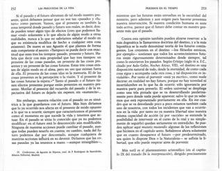 252                     LAS PREGUNTAS DE LA VIDA                                                             PERDIDOS EN EL TIEMPO                   253

     Si el pasado y el futuro abruman de tal modo nuestro pre-                          mientras que las futuras están envueltas en la oscuridad del
 sente, quizá debamos pensar que no son tan «pasado» y «fu-                             misterio, pero admiten y aun exigen para hacerse presentes
 turo» como parecen. Vamos, que el presente es también la                               nuestra intervención. Si nuestra condición humana es ante
 zona temporal donde pasado y futuro son reales, es decir, don-                         todo activa, parece que el futuro debe contar en nuestro pre-
 de pueden tener algún tipo de efectos (creo que podemos lla-                           sente más que el pasado .
.mar «real» solamente a lo que afecta de algún modo a otras
 realidades, nunca a lo que no sabríamos señalar el modo en                                 Contra esta opinión también pueden alzarse reservas: a la
 que su existencia modifica de hecho a cualquier otra cosa                              más dogmática la llamaremos doctrina del destino, ya la más
 existente). De nuevo es san Agustín el que plantea de forma                            hipotética se la suele denominar teoría de los futuros contin-
 más competente el asunto: «Tampocose puede decir con exac-                             gentes. Los creyentes en el destino -los filósofos estoicos,
 titud que sean tres los tiempos: pasado, presente y futuro. Ha-                        por ejemplo- sostienen que todos los acontecimientos futu-
 bría que decir con más propiedad que hay tres tiempos: un                              ros están rigurosamente determinados desde siempre, tal
 presente de las cosas pasadas, un presente de las cosas pre-                           como lo estuvieron los pasados. Según Crisipo (siglo III a. J.C.,
 sentes y un presente de las cosas futuras. Estas tres cosas exis-                      citado por Aula Gelio, Noches Áticas, VII), «el destino es una
 ten de algún modo en el alma, pero no veo que' existan fuera                           disposición natural de todo, desde la eternidad, de como cada
 de ella. El presente de las cosas idas es la memoria. El de las                        cosa sigue y acompaña cada otra cosa, y tal disposición es in-
 cosas presentes es la percepción o la visión. Y el presente de                         violable». Por tanto el porvenir «está ya escrito», como suele
 las cosas futuras la espera.>" Tanto el pasado o el futuro tie-                        decirse: en realidad no hay futuro, porque no hay novedad ni
 nen efectos presentes porque están presentes en nuestro pre-                           incertidumbre en lo que ha de ocurrir, sólo ignorancia por
  sente. Mutilar el presente del recuerdo del pasado y de la ex-                        nuestra parte para preverlo. El orden universal se despliega
 pectativa del futuro es dejarlo sin espesor, sin «sustancia»...                        como una tela pintada que se va desenrollando paulatina-
                                                                                        mente pero donde nada puede aparecer, salvo lo que ya sabe-
    Sin embargo, nuestra relación con el pasado no es simé-                             mos que está representado previamente en ella. En ese cua-
trica a la que guardamos con el futuro. Más bien diríamos                               dro que se va desvelando poco a poco estamos también cada
que lo ya ocurrido nos afecta en el presente de modo opuesto                            uno de nosotros, con todos los incidentes que van a ocurrir-
a lo que va a ocurrir, siempre que caractericemos el presente
como el momento en que sucede la vida y tenemos que ac-
                                                                                    .
                                                                                    '
                                                                                        nos en la vida: por tanto no ya nuestra libertad sino nuestra
                                                                                        misma capacidad de acción (si por «acción» se entiende la
tuar. En el pasado se sitúa lo conocido que ya no podemos                               posibilidad de intervenir en el curso de lo real y no simple-
modificar; en el futuro está lo desconocido aún modificable.                            mente de seguirlo) quedan seriamente en entredicho. Se pue-
Ninguna de nuestras acciones puede cambiar el pasado, aun-                              den aplicar aquí mutatis mutandis algunas de las reflexiones
que todas pueden tenerlo en cuenta: en cambio, nada del fu-                             que hicimos en el capítulo sexto. Señalemos ahora solamente
turo podemos dar por descontado, aunque cualquiera de                                   que en cuanto desaparece el futuro -por predeterminado,
nuestras acciones influirá en su devenir. Diríamos que las co-.                         sea quien lo dispone Dios o la Naturaleza- se asfixia la li-
sas pasadas ya las tenemos a mano -aunque intangibles~,                                 bertad, que sólo puede respirar aires de porvenir.

      39. Confesiones, de Agustín de Hipona, trad. de P, Rodríguez de Santidrián,
                                                                                            Más sutil es el planteamiento aristotélico (en el capítu-
 Alianza Editorial, Madrid.                                                             lo IX del tratado De la interpretación), dirigido precisamente
 