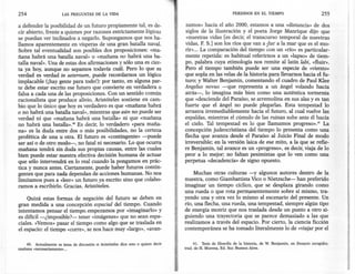 254                     LAS PREGUNTAS DE LA VIDA                                                              PERDIDOS EN EL TIEMPO                              255

a defender la posibilidad de un futuro propiamente tal, es de-                      zamos» hacia el año 2000, estamos a una «distancia» de dos
cir abierto, frente a quienes por razones estrictamente lógicas                     siglos de -la Ilustración y el poeta Jorge Manrique dijo que
se puedan ver inclinados a negarlo. Supongamos que nos ha-                           «nuestras vidas [es decir, el transcurso temporal de nuestras
llamos aparentemente en vísperas de una gran batalla naval,                         vidas, F. S.] son los ríos que van a ?ar a la mar que es el mo-
Sobre tal eventualidad son posibles dos proposiciones: «ma-                         rir»... La comparación del tiempo con un «río» es particular-
ñana habrá una batalla naval» o «mañana no habrá una ba-                            mente repetida: es habitual referirnos a un «lapso» de tiem-
talla naval». Una de estas dos afirmaciones y sólo una es cier-                     po, palabra cuya etimología nos remite al latín labi, «fluir».
ta ya hoy, aunque no sepamos todavía cuál. Pero lo que es                           Pero el tiempo también puede ser una especie de «viento»
verdad es verdad in aeternum, puede recordamos un lógico                           .que sopla en las velas de la historia para llevamos hacia el fu-
implacable (¡hay gente para todol): por tanto, en alguna par-                       turo; y Walter Benjamin, comentando el cuadro de Paul Klee
te debe estar escrito ese futuro que convierte en verdadera -o                      Angelus novus -que representa a un ángel volando hacia
falsa a cada una de las proposiciones. Con un sentido común                         atrás-, lo imagina más bien como una auténtica tormenta
racionalista que produce alivio, Aristóteles sostiene en cam-                       que «desciende del Paraíso, se arremolina en sus alas y es tan
bio que lo único que hoyes verdadero es que «mañana habrá                           fuerte que el ángel no puede plegarlas. Esta tempestad lo
o no habrá una batalla naval», mientras que aún nó puede ser                        arrastra irremediablemente hacia _ futuro, al cual vuelve las
                                                                                                                         el
verdad ni que «mañana habrá una batalla» ni que «mañana                             espaldas, mientras el cúmulo de las ruinas sube ante él hacia
no habrá una batalla»." Es decir, lo verdadero «para maña-                          el cielo. Tal tempestad es lo que llamamos -progreso»." La
na» es la duda entre dos o más posibilidades, no la certeza                         concepción judeocristiana del tiempo lo presenta como una
profética de una u otra. El futuro es «contingente» -puede                          flecha que avanza desde el Paraíso al Juicio Final de modo
ser así o de otro modo-, no fatal ni necesario. Lo que ocurra                       irreversible; en la versión laica de ese mito, a la que se refie--
mañana tendrá sin duda sus propias causas, entre las cuales                         re Benjamin, tal avance es un «progreso», es decir, viaja de lo
bien puede estar nuestra efectiva decisión humana de actuar                         peor a lo mejor; no faltan pesimistas que lo ven como una
que sólo intervendrá en lo real cuando la pongamos en prác-                         perpetua «decadencia» de signo opuesto.
tica y nunca antes. Ciertamente, puede haber futuros contin-
gentes que para nada dependan de acciones humanas. No nos                              Muchas otras culturas -y algunos autores dentro de la
limitamos pues a «leer»un futuro ya escrito sino que colabo-                       nuestra, como Giambattista Vico o Nietzsche- han preferido
ramos a escribirlo. Gracias, Aristóteles.                                          imaginar un tiempo cíclico, que se desplaza girando como
                                                                                   una rueda o que rota permanentemente sobre sí mismo, tra-
    Quizá estas formas de negación del futuro se deben en                          yendo una y otra vez lo mismo al escenario del presente. Un                          11
                                                                                                                                                                        1,
gran medida a una concepción espacial del tiempo. Cuando                           río, una flecha, una rueda, una tempestad, siempre algún tipo                        II
intentamos pensar el tiempo. empezamos por «imaginarlo» y                          de energía motriz que nos traslada desde un punto a otro si-                         li
                                                                                                                                                                        I!
es difícil -¿imposible?- tener «imágenes» que no sean espa-                        guiendo una trayectoria que se parece demasiado a las que                            l'
                                                                                                                                                                        ,1,

ciales. «Vemos»pasar el tiempo como algo que se traslada en                        realizamos a través del espacio. Por cierto, la ciencia ficción                      ';1
                                                                                                                                                                        ,11'


el espacio: el tiempo «corre»,se nos hace muy «largo», «avan-                      contemporánea se ha tomado literalmente lo de «viajarpor el                          "
                                                                                                                                                                        "




    40. Actualmente es tema de discusión si Aristóteles dice esto o quiere decir         41. Tesis de filosofía de la historia, de W. Benjamin, en Ensayos escogidos,
mañana «necesariamente» ...                                                        trad. de H. Murena, Ed. Sur, Buenos Aires.
 