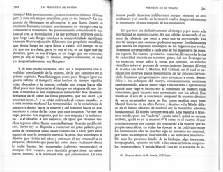 260                LAS PREGUNTAS   DE LA VIDA                                                   PERDIDOS     EN EL TIEMPO        261
tiempo? Más precisamente: ¿somos nosotros mismos el tiem-              nunca puede dejarnos indiferentes porque siempre se está
po? O aún con mayor precisión: ¿soy yo mi tiempo?» La res-             acabando: y el acecho de la muerte vuelve desgarradoramen-
puesta de Heidegger es afirmativa: lo que llama Dasein, el             te interesante el más insípido de los momentos.
existente humano, consiste precisamente en «tiempo», esa in-
consistencia transitoria. Su planteamiento coincide en lo sus-              Lo que nos ata definitivamente al tiempo y por tanto a la
tancial con la formulación a la par poética y reflexiva con la          mortalidad es nuestro cuerpo. En sus células se esconde el ve-
que Jorge Luis Borges concluye su ensayo titulado significati-          neno de relojería que poco a poco nos va corroyendo. Ese
vamente Nueva refutación del tiempo (un propósito metafísico            mortal tiempo que «somos» podemos suponer fundadamente
que desde luego no logra llevar a cabo): «El tiempo es un               que resulta un requisito fisiológico de los órganos que evolu-
río que me arrebata, pero yo soy el río; es un tigre que me            tivamente corresponden a Gadauno de los miembros de nues-
destroza, pero yo soy el tigre; es un fuego que me consume,            tra especie. En cuanto «producto» material, llevamos la fecha
pero yo soy el fuego. El mundo, desgraciadamente, es real;             de caducidad inscrita en nuestros genes. Así nos lo aseguran
yo, desgraciadamente, soy Borges.»                                     los expertos: tengo sobre la mesa, por ejemplo, un estudio
                                                                       científico sobre el proceso de envejecimiento llamado El reloj
     y de este modo volvemos otra vez a tropezarnos con la             de la edad (de John J. Medina, Ed. Crítica), en el cual se ex-
 realidad insoslayable de la muerte, de la que partimos en el          plican los diversos pasos bioquímicos de tal proceso irrever-
 primer capítulo. Para Heidegger, como para Borges (jpor eso           sible. Estamos «programados» .para envejecer y morir. Some-
 quería refutar el tiempo!), estar hechos de tiempo significa          tidos a los achaques del cuerpo, constantemente sentimos
 estar abocados a la muerte, resbalar sin tregua hacia ella.           también miedo, sea un temor vago e inconcreto o apremiante
 [Qué poco nos importaría el tiempo en ninguna de sus for-             (quizá más vago e inconcreto al comienzo de nuestra vida
mas o medidas si nos creyésemos inmortales! Nos desenten-              consciente, para hacerse más apremiante con los años). Ese
deríamos de él como los niños pequeños, que nos dicen «¿te             miedo es el eco de la conciencia temporal de nuestro destino
acuerdas ayer...?» y se están refiriendo al verano pasado ... ¡O       de seres arrastrados hacia su fin, como explica muy bien
a esta misma mañana! La temporalidad es la conciencia de              Marcel Conche en su obra TIempo y destino: «Un Miedo difu-
nuestro tránsito hacia la muerte' y del tránsito hacia su aca-        so es el fondo afectivo de nuestro ser, la tonalidad afectiva
bamiento o ruina de las cosas que más amamos. Por eso nos             fundamental. El miedo siempre está ahí. Una nadería y tene-
urge, por eso nos angustia, por eso nos empuja a la melanco-          mos miedo, pues esa "nadería", ¿quién sabe?, quizá no es una
lía... o al desafío. A este respecto, da igual que vivamos mu-     ,. nadería, quizá es ya la muerte.» 42 y como es el cuerpo el que
chos o pocos años. Según cuenta Baltasar Gracián en El criti-         constantemente nos expone sin resguardo a la muerte por su
cón, cierto rey se disponía a construir un gran palacio pero       ~. propia naturaleza, en todas las épocas se ha cultivado entre
antes de comenzar quiso saber cuánto iba a vivir, para estar          los humanos la idea de que hay algo en nosotros no-corporal,
seguro de que la inversión merecía la pena. Sus astrólogos le         por tanto no-temporal, inalcanzable a las heridas e invulnera-
dijeron que viviría mil años y entonces el rey renunció a su          ble ante los procesos letales de la biología, algo inextenso,
proyecto, diciendo que para tan corto plazo cualquier choza           inexpugnable, opuesto en todo a las características corpora-
le podía bastar. Ser temporales (sabemos temporales) es               les, imperecedero. Y señala Marcel Conche: «La noción de es-
siempre vivir «poco», pero también proporciona un sabor
fuerte, intenso, a la brevedad vital que paladeamos. La vida              42. Temps et destin, de M. Conche, PUF, París.
 