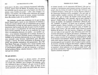 262                 LAS PREGUNTAS   DE LA VIDA                                           PERDIDOS   EN EL TIEMPO                 263

píritu puro o de alma, como sustancia incorporal, indivisible,       en tiempo pasado o en la expectativa del futuro? ¿Por qué re-
etcétera, parece fruto del Miedo. El hombre tiene un miedo           currimos a movimientos para intentar precisar el instante tem-
tan profundo ante la muerte que se ha forjado una idea de sí        poral? ¿Son las formas de medir el tiempo algo intrínseco a la
mismo como hombre-sin-cuerpo = alma, para escapar a su               condición humana o tienen que ver con las diversas culturas y
destino, a la muerte.» Así el alma sería consciente del tiempo       las situaciones históricas de las sociedades? ¿ Por qué cada so-
sólo como algo que le ocurre al cuerpo, aunque mantenién-            ciedad establece medidas unánimes del tiempo para todos sus
dose ella misma a salvo de su perpetuo desgaste...                   socios? ¿Por qué el tiempo del hombre actual resulta junta-
                                                                     mente más agobiante y más «privado» que en otras culturas o
    Sin embargo, ¿puede estar realmente vivo lo que no debe          épocas? ¿Puede existir un tiempo más allá de las formas hu-
morir? Quizá nacer y morir no son solamente el comienzo y            manas de medirlo o de emplearlo socialmente? ¿TIenen la mis-
el final de nuestro destino sino un componente que se repite         ma «realidad» el pasado y el futuro que el presente? ¿Están
incesantemente a lo largo de toda nuestra existencia. En cada        también pasado y futuro incluidos en el presente? ¿Son el pa-
trayectoria vital la muerte del niño da paso al joven, la pérdi-     sado y el futuro lo mismo de relevantes para el hombre en
da de un amor o el acabamiento de una tarea nos proyectan            cuanto sujeto activo? ¿En qué sentido niega el futuro la teoría
hacia nuevas empresas, lo que se va es condición de lo que           fatalista del destino? ¿Por qué nuestras «imágenes» del tiempo
viene, no podríamos abrirnos a lo inédito -sea terrible o go-        son casi todas de tipo espacial? ¿Qué diferencia existe entre los
zoso- si no fuésemos despojados de lo antiguo. El futuro se        . instantes del tiempo y los lugares del espacio? ¿Podríamos «via-
abalanza hacia nosotros trayendo nuestro acabamiento pero            jar» a través del tiempo? ¿Es realmente el tiempo mismo lo que
también es la provincia desconocida en la que siempre esta-         pasa o somos nosotros los que pasamos temporalmente? ¿Está
mos entrando como .forzosos exploradores para descubrir              el ser humano esencialmente «hecho» de tiempo? ¿Qué relación
trampas y tesoros. De nueva recurramos al dictamen de un             existe entre nuestro interés por el problema del tiempo y nues-
poeta, esos grandes orientadores del pensamiento. Dice Wil-          tra preocupación por la muerte? ¿Es el cuerpo la única «parte»
liam Butler Yeats que «el hombre vive y muere muchas veces           de nosotros sometida al desgaste del tiempo? ¿Influye el miedo
entre sus dos eternidades». Esa alternancia de vida y muerte         a la muerte en nuestra tendencia a imaginar «algo» incorporal
 es precisamente aquello a lo que sin .renuncíar a nuestra li-       en nosotros? ¿Está realmente vivo lo que no puede morir? ¿De
bertad podemos llamar «destino humano», frente a la eterni-          qué forma nacimiento y muerte son ingredientes constantes de
 dad que nos excluye.                                                nuestra existencia temporal?


Da que pensar ...

      ¿ Podríamos dar cuenta -o damos cuenta-       de nuestra
vida sin recurrir a referencias temporales? ¿Acaso hay algo que
nos resulte más «familiar» que el tiempo? Sin embargo, ¿sabe-
mos realmente lo que es el tiempo? ¿En qué consiste la dificul-
tad para pensar el tiempo? ¿Podemos «fijar» el ahora, el mo-
mento presente? ¿Por qué resulta más fácil hablar del «ahora»
 