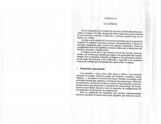 CAPÍTULO    3

                               LA LÓGICA


       En su búsqueda de la verdad, las ciencias y la filosofía deben pro-
  ceder con lógica. Por ello, después de haber explicado en qué consiste
 .el conocimiento científico y filosófico, conviene explicar qué son la
  lógica y la verdad.
       La lógica es el estudio de los procesos mentales que nos permiten
  entender la realidad (conceptos, juicios, razonamientos), y de las es-
 trategias empleadas para conocer de manera ordenada y eficaz la
 complejidad de lo real (análisis y síntesis, inducción y deducción, de-
 finición, división y clasificación).
      La lógica es un arte y una ciencia: el arte de razonar correcta-
 mente y la ciencia que estudia las reglas y los principios del razona-
 miento. Por su peculiar cometido, la lógica es el instrumento univer-
 sal de todas las ciencias y de la filosofía, y equivale a un necesario
 control de calidad que la inteligencia ejerce sobre sí misma.


 1. Sensación y percepción

      Los sentidos -vista, tacto, oído, gusto y olfato- son nuestras
 ventanas al mundo. Sentir es captar un estímulo -acústico, visual,
 olfativo ...- en nuestros circuitos nerviosos. Percibir, en cambio, es la
actividad mental que organiza e interpreta las sensaciones. Mientras
la sensación es un hecho receptivo y pasivo, la percepción es una res-
puesta activa que selecciona e interpreta las sensaciones. En la per-
cepción intervienen factores como la atención, la configuración de
los estímulos, la memoria y la imaginación.
      Ante la avalancha de estímulos que excitan constantemente
nuestros sentidos, la mente selecciona aquellos que más nos convie-
 