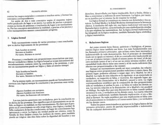 EL CONOCIMIENTO                             43
42                         FILOSOFÍA   MíNIMA
                                                                              derechos, des~rrollad~ con lógica implacable, llevó a Stalin, Hitler y
contrar los rasgos, esenciales y comunes a muchos seres, y formar los        _Mao a exterminar a millones de seres humanos. La lógica, por tanto
conceptos correspondientes.                                                   no se justifica por sí misma: ha de respetar la verdad.                   '
     La unión de dos o más conceptos según el esquema sujeto-                    . La lógica formal. se constituye en ciencia con Aristóteles y los es-
verbo-predicado da lugar a un juicio. La unión de juicios o proposi-          tOICOS. a Edad Media y la Edad Moderna sistematizaron la herencia
                                                                                      L
ciones en forma de premisas y conclusión da lugar a un razonamien-            clásica. A mediados del siglo XIX, esa lógica tradicional verá nacer la
to. Por los conceptos entendemos la realidad, y gracias a los juicios y       llamada lógica moderna, caracterizada por una simbolización similar
a los razonamientos nuestro conocimiento progresa.              --            a la que emplean las matemáticas. Así, la lógica formal tradicional se
                                                                              ha integrado en la lógica moderna, también llamada lógica simbólica
                                                                              y lógica matemática.
3.   Lógica formal

    Todo razonamiento consta de varias premisas y una conclusión              4.   Relaciones lógicas
que se deriva lógicamente de las premisas:
                                                                                 . Así c,o~o e~isten leyes físicas, químicas o biológicas, el pensa-
         Todohombre es mortal.                                                miento lógico tiene también sus leyes. Las más fundamentales son
         Sócrates es hombre.                                                  los llamados primeros principios, que actúan como base necesaria e
         Por tanto, Sócrates es mortal.                                       indemostrable de toda demostración. Son el principio de identidad
                                                                              (todo ser es igual a sí mismo), el de no contradicción (nada puede ser
     Premisas y conclusión son proposiciones enunciativas que pue-            y no ser al mismo tiempo y desde el mismo punto de vista), el de ter-
 den ser verdaderas o falsas. La lógica formal se ocupa únicamente del        cero e~cluido (entre el ser y el no ser no existe término medio), el de
 encadenamiento correcto entre la conclusión y las premisas, y por            causalidad (todo efecto tiene una causa) y el de razón suficiente (los
 eso un razonamiento puede ser lógico y falso al mismo tiempo:                efectos son proporcionados a las causas).
                                                                                    Aunque un razonamiento puede ser muy complejo, las relacio-
         Todohombre es francés.                                               ne~ lógicas entre proposic~ones pueden reducirse a cuatro tipos. En
         Sócrates es hombre.                                                   pnmer lugar, podemos afirmar o negar algo: iré a Madrid no iré a
         Por tanto, Sócrates es francés. •                                     Madrid. La regla de esta relación es la siguiente: si un enunciado es
                                                                               verdadero~ su negación es falsa, y viceversa. En segundo lugar, po-
      Por la misma razón, un razonamiento puede ser formalmente in-            demos umr.dos enunciados: iré a Madrid y pasaré a verte. La regla
 correcto (sin lógica) aunque la conclusión y las premisas sean verda-         correspondiente establece que la conjunción de dos proposiciones
 deras:    .                                                                   sólo es verdadera si ambas lo son, y es falsa en todos los demás ca-
                                                                               sos. La tercera relación es la disyunción: iré a Madrid o me quedaré
          Algunos hombres son europeos.                                        en Málaga. Su regla dice que una disyunción es falsa cuando ambos
          Algunos hombres son franceses. '                                     términos lo son, y verdadera en los demás casos. La cuarta relación
          Por tanto, los franceses soh europeos.                               es .la unión cO,ndicional, también llamada implicación: si voy a Ma-
                                                                               drid te llamare. Su regla establece que una implicación es falsa cun-
       Los tres juicios anteriores son verdaderos, pero la conclusión no       do el antecedente es verdadero y el consecuente falso, y es verdadera
  se deriva de las premisas. Eso significa que el razonamiento no es vá-       en los demás casos.
  lido, es ilógico: en realidad, no hay razonamiento. Es claro que el pro-           Todos los pasos mencionados se apoyan en la lógica básica de los
  greso en el conocimiento no sólo exige lógica, sino lógica y verdad. Si      primeros principios, punto de partida imprescindible e indemostra-
  falla cualquiera de las dos condiciones, en lugar de conocimiento hay        ble de cualquier demostración.
  ignorancia o error. La lógica sin verdad puede ser cómica, como la
  batalla de Don Quijote contra los molinos de viento, pero también
  puede ser trágica: una idea falsa sobre la dignidad del hombre y sus
 