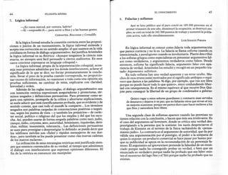 EL CONOCIMIENTO                                45
44                          FILOSOFíA    MíNIMA

                                                                              6.   Falacias y sofismas
5.   Lógica informal
                                                                                      Ayerse hizo público que el paro creció en 189.300 personas en el
        -¿Es vuesa merced, por ventura, ladrón?
        -Sí -respondió él-, para servir a Dios y a las buenas gentes.              primer trimestre de este año, disminuyó la ocupación, se destruyó em-
                                                                                   pleo, se creó un total de 342.500 puestos de trabajo y aumentó la pobla-
                                        CERVANTES,   Rinconete y Cortadillo        ción activa, todo ello simultáneamente.
                                                                                                                                   LUIS IGNACIO PARADA
      Si la lógica formal estudia la conexión correcta entre las proposi-
ciones o juicios de un razonamiento, la lógica informal entiende y
                                                                                   En lógica informal se conoce como falacia toda argumentación
acepta esa corrección en un sentido amplio: el que usamos en la vida
                                                                              que parece correcta y no lo es. La falacia se llama sofisma cuando es
cotidiana en forma de diálogo argumentativo. Así justifica Aristóteles
la lógica informal en su Retórica: «Aunque tengamos la ciencia más            intencionada, y paralogismo cuando es involuntaria. Platón describió
exacta, no siempre será fácil persuadir a ciertos auditorios. En esos         a los sofistas griegos como especialistas en presentar argumentos fal-
                                                                              sos como verdaderos, y argumentos verdaderos como falsos. Desde
casos conviene expresarse en lenguaje coloquial.»
      La lógica informal, propia de la argumentación coloquial, acon-         entonces, sofisma ha significado falacia, argumento falso con apa-
seja usar premisas admitidas por los demás interlocutores, aclarar el         riencia de verdad. Aristóteles los estudió y recogió en un pequeño tra-
significado de lo que se dice, no forzar prematuramente la conclu-            tado: Argumentos sofísticos.
                                                                                   En todo sofisma hay una verdad aparente y un error oculto. Mu-
sión, llevar el peso de la pruéba cuando corresponda, no proporcio-
nar exceso de información, no mantener a toda costa una opinión sin           chos de esos erores están motivados por el significado ambiguo o equí-
pruebas suficientes, no cambiar de tema, explicarse con claridad,             voco que damos a las palabras. Si digo, por ejemplo, que ~(nosoy libre
                                                                              porque no puedo hacer todo lo que quiero», estoy confundiendo liber-
brevedad y orden.
      Además de las reglas menciondas, el diálogo argurnéntativo usa          tad con omnipotencia. Es el mismo equívoco al que recurre Don Qui-
                                                                              jote para conseguir la libertad de un grupo de condenados a galeras:
con intención retórica expresiones aseguradoras y protectoras, tér-
minos sesgados y definiciones persuasivas. Para presentar como se-
gura una opinión, protegerla de la crítica y ahorrarse explicaciones,                  Quiero rogar a estos señores guardianes y comisario sean servidos
se suele aducir que está científicamente probada, que es evidente y de              de desataros y dejaros ir en paz; que no faltarán otros que sirvan al rey,
sentido común, que casi todo el mundo la comparte ... Los términos                  en mejores ocasiones; porque me parece duro caso hacer esclavosa los
sesgados son palabras cargadas de connotaciones positivas o negati-                 que Dios y naturaleza hizo libres.
vas, según los puntos de vista -y también los prejuicios- de carác-
ter social, político o religioso del que los emplea y del que los escu-            Una segunda clase de sofismas aparece cuando las premisas no
 cha. Así, pueden usarse de forma sesgada palabras como nazi, judío,          tienen relación con la conclusión, y hacen que ésta sea irrelevante. Es
yanqui, indio, creyente, ateo, autoridad, feminismo, izquierdas, dere-        el caso del argumento ad horninem, donde se critica una verdad des-
 chas, militar, insumisión, tolerancia ... Las definiciones persuasivas       prestigiando a la persona que la sostiene: los nazis despreciaron el
 se usan para prestigiar o desprestigiar lo definido: se puede decir que      trabajo de Einstein en el terreno de la física tachándolo de «pensa-
 los teléfonos móviles son «fieles' y rápidos mensajeros de sus due-          miento judío». Lo contrario es el argumento de autoridad, que da por
 ños», pero también se los puede presentar como «las nuevas cadenas           válida una argumentación por el prestigio, el poder o la simpatía de
 de los nuevos esclavos».                                                     quien lo expone: un producto comercial se hace pasar por bueno por-
      La utilización de estas estrategias retóricas está justificada siem-    que su publicidad se apoya en la recomendación de un personaje fa-
 pre que estemos convencidos de su verdad, al tiempo que admitimos            moso. El argumento ad ignorantiam pretende la falsedad de un enun-
 el diálogo con interlocutores que expresan opiniones diferentes. El          ciado porque nadie ha conseguido probar su verdad, o bien que un
 fin de la retórica es convencer sin manipular.                               enunciado es verdadero porque nadie ha probado que sea falso: exis-
                                                                              ten el monstruo del lago Nes y el Yeti porque nadie ha probado que no
                                                                              existan.
 