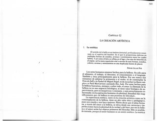 f 91




                                 CAPíTULO      12

                      LA CREACIÓN ARTÍSTICA

  1.   La estética

           El sentido de lo bello es un instinto inmortal, profundamente enrai-
       zado en el espíritu del hombre. Es el que le proporciona delicias en
       múltiples formas de sonidos, aromas y sentimientos entre los cuales
       habita. Y así como el lirio se refleja en el lago y los ojos de Amarilis en
       el espejo, así la mera repetición oral o escrita de esas formas, sonidos,
       colores, aromas y sentimientos es una duplicada fuente de placer.

                                                          EDGAR Ar.LAN POE


        Los seres humanos estamos hechos para la belleza. No sólo para
   el alimento, el trabajo, el descanso, el conocimiento o el lenguaje.
  También y muy principalmente        para la belleza. Por eso nunca nos
  cansamos de admirar la primavera y el otoño, ni de contemplar la
  Vista de Delft o la Piedad de Miguel Ángel, ni de escuchar La flauta má-
  gica o a Paul MacCartney cantando Hey, Jude. Por estar hechos para
  la belleza buscamos, siempre y sobre todo, el amor. La llamada de la
  belleza no es una urgencia fisiológica, ni tiene valor biológico de su-
 perviviencia, pero es inequívoca y constante, y está estrechamente re-
 lacionada con la aspiración humana a la plenitud. Stendhal dijo mag-
 níficamente que «la belleza es una promesa de felicidad».
       La experiencia estética, tanto en la creación artística como en la
 contemplación de la belleza, tiene un alto valor ético y pedagógico,
 pues nos enseña y nos hace mejores. Platón decía que el alma huma-
·na, a través del amor a la belleza, se eleva desde sus carencias e im-
 perfecciones hasta la plenitud de la verdad y del bien: por eso la belle-
 za y el amor serán los objetos primeros del filosofar. Ello es posible,
 de entrada, porque el sentir humano es un sentir estético. La estética
 