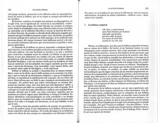 LA ACCIÓN HUMANA                            183
182                         FILOSOFíA   MíNIMA

                                                                                Por tanto, no es la belleza lo que marca la diferencia, sino la crea tívi-
 (del griego aisthesis, sensación) es la reflexión sobre la capacidad hu-
                                                                                dad humana. Al análisis de ambas realidades -belleza y arte- dedi-
mana de sentir la belleza, que en su origen es siempre percibida por
                                                                                camos este capítulo .
los sentidos.                        .
     . El término «estética» lo empleó por primera vez Baumgarten, en
el siglo XVIII, con el significado de «teoría de la sensibilidad», confor-
                                                                                2.   La belleza corporal
me a su etimología griega. Sin haber llevado ese nombre la estética
existe desde la antigüedad como una reflexión sobre el arte y la belle-
                                                                                                    ¡Oh, Dios, y cuán fermosa
za, n;~zcl~da c~n la reflexión filosófica y moral, la historia del arte y                           viene Doña Endrina por la plaza!
la crítica literana. Su estudio se aborda desde diferentes ángulos jus-                             ¡Qué talle, qué donaire,
tamente porque la belleza presenta varias caras. De hecho, se predica                               qué alto cuello de garza!
de forma análoga de lo natural (un bello paisaje), de lo artificial (una                            Con saetas de amor fiere
hermo~a plaza), del cuerpo humano (una bellísima actriz) y de cier-                                 cuando los sus ojos alza.
tas acciones humanas (decimos que son hermosos el perdón y otros
gestos parecidos).                                                                    Platón, en el Banquete, nos dice que la belleza engendra el amor,
       La llamada de la belleza no parece responder a ninguna necesi-            que es «deseo de lo bello», De hecho, el ser humano nunca ve a sus
dad concreta. Los hombres primitivos hicieron cuencos de arcilla co-             semejantes como cuerpos neutros, sino como personas con diverso
cida para aplacar con más facilidad su hambre y su sed, y también               grado de belleza exterior e interior. Esa belleza de las personas que
para conservar y trasladar mejor la comida y la bebida. Lo que no sa-           nos rodean ronda constantemente la periferia de nuestra vida. Has-·
bemo~ e~ por qué adornaron sus vasijas con una cenefa de figuras                ta que un día, cierta belleza sensible nos deslumbra e irrumpe en el
~eo~etnca~. ~s~ decoración no sirve para nada, no cumple ninguna                centro mismo de nuestra sensibilidad. Una experiencia que define
finalidad biológica, y por eso mismo revela que los hombres no sólo             m~y bien Pedro Salinas cuando describe a la mujer como esa corpo-
buscan satisfacer sus necesidades, sino lograr también que las cosas            reidad mortal y rosa / donde el amor inventa un infinito. Transfigura-
sean o parezcan hermosas. Una necesidad, como hemos dicho, que                  do por la belleza corporal, ese cuerpo que un día se convertirá en tie-
no parece tener nada de fisiológica, y sí de espiritual.                        rra, en polvo, en humo, en sombra, en nada, exhibe un atractivo
      .Definir la belleza es posible e insatisfactorio al mismo tiempo,         extraordinario que da lugar a muchas de las mejores expresiones ar-
D~cIr, como se ha dicho, que lo bello se basa en la armonía y la sime-          tísticas de la humanidad. La historia de la pintura y de la literartura
tría, ? que se tra~a de un sentimiento subjetivo, o que es el resplandor        serían muy diferentes si no existiera la inflamación provocada por
del bien, es marufestar la indefinición del concepto. En su Crítica del         la belleza física: no existiría Cyrano sin Roxana, ni Calixto sin Meli-
juicio, Kant afirma que «es bello lo que complace universalmente sin            bea, ni Romeo sin Julieta, ni Don Quijote sin Dulcinea, ni Ulises sin
concepto». No quiere decir que todos coincidamos en estimar her-                Penélope, y el Arcipreste de Hita no hubiera escrito jamás los versos
mosas las mismas cosas, sino más bien que sólo llamamos «bello» a
                                                                               que abren este párrafo.
lo que sentimos que debe ser considerado así por todo el mundo. Si el                 El atractivo de la belleza corporal, con ser una experiencia uni-
concepto es lo que sirve para identificar y explicar una realidad deter-       versal, presenta cierto aspecto misterioso y desconcertante. Con de-
minada, afirmar que lo bello «1)0tiene concepto» significa que no              masiada frecuencia comprobamos que la conquista de esa belleza
tenemos un criterio seguro para identificiar y evalurar la belleza. Po-        deja un sabor agridulce. Pedro Salinas, reconocido como el poeta del
d~~os identificar conceptualmente un cielo estrellado y un templo              amor, escribe que los besos y las caricias se equivocan siempre y no
dórico, pero no tenemos una regla o un modelo que nos permita esta-            acaban donde dicen, es decir, no dan lo que prometen. En ese mismo
blecer si el cielo y el templo son hermosos, ni en qué medida, ni por          sentido, afirma Paul Claudel que la mujer es la promesa que no puede
qué lo son.                                                                .
                                                                               ser cumplida. ¿Por qué? Porque en realidad -nos dice Platón-la be-
       La estética tiene dos grandes ámbitos de estudio: la naturaleza y       lleza es la llamada de otro mundo para despertamos, desperezamos y
el arte. En ambos casos, lo que admiramos es la belleza. El arte es un         rescatamos de la caverna donde vivimos. En el diálogo Fedro, descri-
hecho específico del ser humano. Ni el nido del pájaro ni su bellísimo
                                                                               be así esa especie de éxtasis:
canto son obras de arte, porque no responden a su libertad creativa.
 