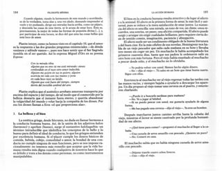 184                           FlLOSOFíA   MíNIMA                                                             LA ACCIÓN HUMANA                            185

          Cuando alguien, viendo la hermosura de este mundo y acordándo-             El bien en la conducta humana resulta atractivo y da lugar al afecto
      se de la verdadera, toma alas y,una vez alado, deseando emprender el       y a la amistad. El afecto es la primera forma de amar, la más fácil y uni-
      vuelo y no pudiendo, dirige sus miradas hacia arriba, como un pájaro,      versal, pues se reduce a la mera satisfacción de estar junto? La sustan-
      y descuida las cosas de esta tierra, se le acusa de estar loco. Ésta es,   cia del afecto es sencilla: una mirada, un tono de voz, un chiste, unos re-
      precisamente, la mejor de todas las formas de posesión divina [...], y,    cuerdos, una sonrisa, un paseo, una afición compartida. El afecto puede
      por participar de esta locura, se dice del que ama las cosas bellas que    surgir y arraigar sin exigir cualidades brillantes, pero requiere cierta do-
      está loco de amor.                                                         sis de sentido común, imaginación, paciencia y abnegación.
                                                                                      El afecto suele ser un condimento obligado de la buena literatura
     Platón intuye, como ya hemos visto en el capítulo 10, que el amor           y del buen cine. En la más célebre de sus novelas, Hemingway nos ha-
es la respuesta a las dos grandes preguntas existenciales -de dónde              bla de un viejo pescador que salía cada mañana en su bote y llevaba
venimos y adónde vamos-, pues nos hace sentir que el Ser Sagrado                 tres meses sin coger un pez. Un muchacho le había acompañado los
tiembla en el ser querido. Así lo expresa Miguel d'Ors en su poema               primeros cuarenta días, hasta que sus padres le ordenaron salir en
Esposa:                                                                          otro bote con más fortuna. Pero el viejo había enseñado al muchacho
                                                                                 a pescar desde niño, y el muchacho no lo olvidaba.
               Con tu mirada tibia
               alguien que no eres tú me está mirando: siento                            -Yo podría volver con usted. Hemos hecho algún dinero.
               confundido en el tuyo otro amor indecible.                                -No -dijo el viejo-. Tú sales en un bote que tiene buena suerte.
               Alguien me quiere en tus te quiero, alguien                            Sigue con ellos.
               acaricia mi vida con tus manos y pone
               en cada beso tuyo su latido.                                           Entristecía al muchacho ver al viejo regresar todas las tardes con
               Alguien que está fuera del tiempo, siempre                        las manos vacías, y siempre bajaba a ayudarle a descargar los apare-
               detrás del invisible umbral del aire.                             jos. Un día propuso al viejo tomar una cerveza en el puerto, y estuvie-
                                    .~
                                                                                 ron charlando.
     Platón explica que el auténtico arrebato amoroso transporta por
encima del espacio y del tiempo, de tal modo que el conmovido por la                     -¿Puedo ir a buscarle sardinas para mañana?
belleza desearía que el instante fuera eterno, y querría abandonar                       -No. Vea jugar al béisbol.
la vulgaridad del mundo y volar hacia la compañía de los dioses. Por                     -Si no puedo pescar con usted, me gustaría ayudarle de alguna
eso los dioses llaman a Eros «el que proporciona alas».                               forma.
                                                                                         -Me has pagado una cerveza-dijo el viejo-. Yaeres un hombre.

3.    La belleza y el bien                                                            Después marcharon juntos camino arriba hasta la cabaña d~l
                                                                                 viejo, mientras el lector se siente cautivado por la profunda humani-
     La estética griega, desde Sócrates, no duda en llamar hermosa a             dad de ese afecto.
la conducta humana buena. Así, de la unión de los adjetivos kalon
(hermoso) yagathon (bueno), surge el sustantivo kalokagathía: un                          -¿Q~é tiene para comer? -preguntó el muchacho al llegar a la ca-
término intraducible que identifica los conceptos de lo bello y lo                     baña.
bueno para definir el ideal de conducta, lo que los griegos entienden                     -Una cazuela de arroz amarillo con pescado. ¿Quieres un poco?
por excelencia humana. Si el 'Placer cumple los deseos básicos de                         -No. Comeré en casa.
comida, bebida, cobijo, comodidad o amor, la bondad de una con-
ducta no cumple ninguna de esas funciones, pero se nos impone ra-                      El muchacho sabía que no había ninguna cazuela de arroz ama-
cionalmente: no tenemos más remedio que aceptar que la vida hu-                  rillo con pescado.
mana resulta más digna cuando cualquiera de nosotros hace lo que
es debido y trata a los demás como personas, no como instrumentos                         -Déjeme traerle cuatro cebos frescos.
manipulables.                                                                             -Uno -dijo el viejo.
 