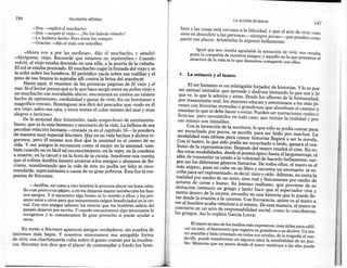 186                           FILOSOFíA   MíNIMA
                                                                                                                   LA ACCIÓN HUMANA
                                                                                                                                                                 187
           -Dos -replicó el muchacho.
                                                                                   bres y las cosas está cercano a la felicidad, y que el arte de vivir con-
           -Dos -aceptó el víejo->. ¿No los habrás robado?
                                                                                   siste en descubrir a las personas -siempre pocas- que pueden com-
           -Lo hubiera hecho. Pero éstos los compré.                               partir ese placer. Aristóteles lo expresó bellamente:
           -Gracias -dijo el viejo con sencillez.

      «Ahora vaya por las sardinas», dijo el muchacho, y añadió:                               Igual que nos resulta agradable la sensación de vivir;nos resulta
 «Abríguese, viejo. Recuerde que estamos en septiembre.» Cuando                            grata la compañía de nuestros amigos; y aquello en lo que ponemos el
                                                                                           atractivo de la vida es lo que deseamos compartir con ellos.
 volvió, el viejo estaba dormido en una silla, a la puerta de la cabaña.
 El sol se estaba poniendo. El muchacho cogió la frazada del viejo y se
 la echó sobre los hombros. El periódico yacía sobre sus rodillas y el             4.    La mímesis y el teatro
peso de sus brazos lo sujetaba allí contra la brisa del atardecer.
      Hasta aquí, el resumen de las primeras páginas de El viejo y el
                                                                                          E~ser ~u~ano es un infatigable forjador de historias. y lo es por
mar. Si el lector piensa qué es lo que hace surgir entre un pobre viejo y
                                                                                     ser anírnal imitador; que aprende y disfruta imitando lo que oye y lo
un muchacho ese entrañable afecto, encontrará en ambos un talante
                                                                                    que ve, lo que le admira y atrae. Desde los albores de la humanidad
hecho de optimismo, cordialidad y ganas de vivir. En un brevísimo y
                                                                                    por transmisión oral, los mayores educan y entretienen a los más jó~
magnífico retrato, Hemingway nos dirá del pescador que «todo en él
                                                                                    venes con historias menudas o grandiosas que alumbran el camino y
era viejo, salvo sus ojos, y éstos tenían el color mismo del mar y eran
alegres e invictos».                                                                enseñan lo que se debe hacer o evitar. Pueden ser narraciones reales o
                                                                                    ficticias, pero verosímiles en todo caso, que imitan la realidad y por
      De la amistad dice Aristóteles, nada sospechoso de sentimenta-                eso mismo son imitables.
lismo, que es lo más hermoso y necesario de la vida. La belleza de esa
                                                                                          Con la invención de la escritura, lo que sólo se podía contar para
peculiar relación humana -tratada ya en el capítulo lO-la pondera
                                                                                   ser escuchado por pocos, se escribe para ser leído por muchos. La
de manera muy especial Sócrates. Hay en su vida hechos y dichos vi-
                                                                                   modalidad más idónea para contar historias llegará a ser la novela.
gorosos, pero él mismo nos dice que la amistad es el centro de su
                                                                                   Con el teatro, lo que sólo podía ser escuchado o leído, ganará el rea-
vida. Y sus amigos le reconocen como el mejor en la amistad, tam-
                                                                                   lismo de la representación. Después del teatro vendrá el cine. En to-
bién cuando no es fácil tal reconocimiento: en la vejez, en la condena
                                                                                   das estas modalidades, desde el poema épico hasta el largometraje, el
a muerte, en la cárcel y en la hora de la cicuta. Jenofonte nos cuenta
                                                                                   afán de transmitir va unido a la voluntad de hacerlo bellamente: sur-
que el sofista Antifón intentó atraerse a-los amigos y alumnos de Só-
                                                                                   gen así los diferentes géneros literarios. De todos ellos, el teatro es el
crates, manifestando que la vida de éste no podía ser: feliz ni reco-
                                                                                  más atípico, pues no cabe en un libro y necesita un escenario: se es-
mendable, especialmente a causa de su gran pobreza. Esta fue la res-
puesta de Sócrates:                                                               cribe para ser representado, es decir, visto y oído. Además, no imita la
                                                                                  realidad por medio de un texto, sino real y físicamente por medio de
           -Antifón, así como a otro hombre le procura placer un buen caba-       actores de carne y hueso. Su intenso realismo, que proviene de su
       llo o un perro o un pájaro, a mí me deparan mayor satisfacción los bue-    ímítacíon (mímesis en griego y latín) hace que el espectador viva y
       nos amigos. Y si encuentro algo bueno se lo enseño a ellos; y los pre-     SIenta dentro de la escena, envuelto en una historia que le puede lle-
       sento unos a otros para que mutuamente salgan beneficiados en la vir-     var desde la evasión a la catarsis. Con frecuencia, quien va al teatro a
       tud. Con mis amigos saboreo los tesoros que los hombres sabios del        ver al hombre acaba viéndose a sí mismo. De esta manera, el teatro se
       pasado dejaron por escrito. Y cuando encontramos algo interesante lo      convierte en un acto de responsabilidad social, como lo concibieron
       recogemos y lo consideramos de gran provecho si puede ayudar a            los griegos. Así lo explica García Larca:
       otros.
                                                                                            El teatro es uno de los medios más expresivos, más útiles para edifi-
     En torno a Sócrates aparecen amigos verdaderos, sin sombra de                      car un país, el barómetro que registra su grandeza o su declive.Un tea-
intereses más bajos. y nosotros atesoramos esa amigable forma                           tro sensible y bien orientado en todos sus niveles, de la tragedia al vau-
de vivir, esa charlatanería culta sobre el gusto común por la excelen-                  deville, puede transformar en algunos años la sensibilidad de un pue-
cia. Sócrates nos dice que el placer de contemplar a fondo los ha m-                    blo. Mientras que un teatro donde el zueco sustituya a las alas puede



                                                                                                                                                                       1,:-
                                                                                                                                                                        'f
                                                                                                                                                                       l',
 